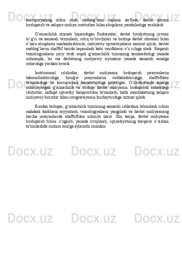 korrupsiyaning   oldini   olish,   mablag‘larni   oqilona   sarflash,   davlat   qarzini
boshqarish va xalqaro moliya institutlari bilan aloqalarni yaxshilashga erishiladi.
G‘aznachilik   xizmati   bajaradigan   funksiyalar,   davlat   byudjetining   ijrosini
to‘g‘ri   va   samarali   ta'minlash,   soliq   to‘lovchilari   va   boshqa   davlat   idoralari   bilan
o‘zaro aloqalarni markazlashtirish, moliyaviy operatsiyalarni nazorat qilish, davlat
mablag‘larini  shaffof  tarzda taqsimlash  kabi  vazifalarni  o‘z ichiga oladi. Raqamli
texnologiyalarni   joriy   etish   orqali   g‘aznachilik   tizimining   samaradorligi   yanada
oshmoqda,   bu   esa   davlatning   moliyaviy   siyosatini   yanada   samarali   amalga
oshirishga yordam beradi.
Institusional   islohotlar,   davlat   moliyasini   boshqarish   jarayonlarini
takomillashtirishga,   byudjet   jarayonlarini   soddalashtirishga,   shaffoflikni
ta'minlashga   va   korrupsiyani   kamaytirishga   qaratilgan.   O‘zbekistonda   amalga
oshirilayotgan   g‘aznachilik   va   boshqa   davlat   moliyasini   boshqarish   sohasidagi
islohotlar,   nafaqat   iqtisodiy   barqarorlikni   ta'minlash,   balki   mamlakatning   xalqaro
moliyaviy bozorlar bilan integratsiyasini kuchaytirishga xizmat qiladi.
Bundan tashqari, g‘aznachilik tizimining samarali ishlashini ta'minlash uchun
malakali   kadrlarni   tayyorlash,   texnologiyalarni   yangilash   va   davlat   moliyasining
barcha   jarayonlarida   shaffoflikni   oshirish   zarur.   Shu   tariqa,   davlat   moliyasini
boshqarish   tizimi   o‘zgarib,   yanada   rivojlanib,   iqtisodiyotning   barqaror   o‘sishini
ta'minlashda muhim omilga aylanishi mumkin. 