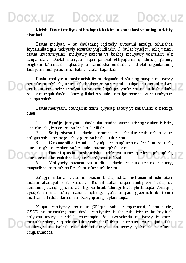 Kirish. Davlat moliyasini boshqarish tizimi tushunchasi va uning tarkibiy
qismlari
Davlat   moliyasi   –   bu   davlatning   iqtisodiy   siyosatini   amalga   oshirishda
foydalaniladigan moliyaviy resurslar  yig‘indisidir. U davlat  byudjeti, soliq tizimi,
davlat   investitsiyalari,   moliyaviy   nazorat   va   boshqa   moliyaviy   vositalarni   o‘z
ichiga   oladi.   Davlat   moliyasi   orqali   jamiyat   ehtiyojlarini   qondirish,   ijtimoiy
tenglikni   ta’minlash,   iqtisodiy   barqarorlikka   erishish   va   davlat   organlarining
faoliyatini moliyalashtirish kabi vazifalar bajariladi.
Davlat moliyasini boshqarish tizimi  deganda, davlatning mavjud moliyaviy
resurslarini to‘plash, taqsimlash, boshqarish va nazorat qilishga doir tashkil etilgan
institutlar,   qonunchilik   me'yorlari   va   texnologik   jarayonlar   majmuasi   tushuniladi.
Bu   tizim   orqali   davlat   o‘zining   fiskal   siyosatini   amalga   oshiradi   va   iqtisodiyotni
tartibga soladi.
Davlat moliyasini boshqarish tizimi quyidagi asosiy yo‘nalishlarni o‘z ichiga
oladi:
1. Byudjet jarayoni  – davlat daromad va xarajatlarining rejalashtirilishi,
tasdiqlanishi, ijro etilishi va hisobot berilishi.
2. Soliq   siyosati   –   davlat   daromadlarini   shakllantirish   uchun   zarur
bo‘lgan soliqlarni belgilash, yig‘ish va boshqarish tizimi.
3. G‘aznachilik   tizimi   –   byudjet   mablag‘larining   hisobini   yuritish,
ularni to‘g‘ri taqsimlash va harakatini nazorat qilish tizimi.
4. Davlat   qarzini   boshqarish   –   ichki   va   tashqi   qarzlarni   jalb   qilish,
ularni xizmat ko‘rsatish va qaytarish bo‘yicha faoliyat.
5. Moliyaviy   nazorat   va   audit   –   davlat   mablag‘larining   qonuniy,
maqsadli va samarali sarflanishini ta’minlash tizimi.
So‘nggi   yillarda   davlat   moliyasini   boshqarishda   institusional   islohotlar
muhim   ahamiyat   kasb   etmoqda.   Bu   islohotlar   orqali   moliyaviy   boshqaruv
tizimining   ochiqligi,   samaradorligi   va   hisobotdorligi   kuchaytirilmoqda.   Ayniqsa,
byudjet   ijrosini   to‘liq   nazorat   qilishga   yo‘naltirilgan   g‘aznachilik   tizimi
institusional islohotlarning markaziy qismiga aylanmoqda.
Xalqaro   moliyaviy   institutlar   (Xalqaro   valuta   jamg‘armasi,   Jahon   banki,
OECD   va   boshqalar)   ham   davlat   moliyasini   boshqarish   tizimini   kuchaytirish
bo‘yicha   tavsiyalar   ishlab   chiqmoqda.   Bu   tavsiyalarda   moliyaviy   intizomni
mustahkamlash,   raqamlashtirish   orqali   shaffoflikni   ta’minlash   va   natijadorlikka
asoslangan   moliyalashtirish   tizimini   joriy   etish   asosiy   yo‘nalishlar   sifatida
belgilanmoqda.
  