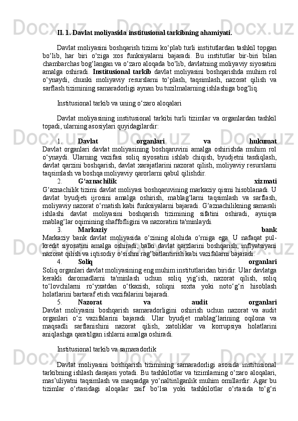 II.   1. Davlat moliyasida institusional tarkibning ahamiyati.
Davlat moliyasini boshqarish tizimi ko‘plab turli institutlardan tashkil topgan
bo‘lib,   har   biri   o‘ziga   xos   funksiyalarni   bajaradi.   Bu   institutlar   bir-biri   bilan
chambarchas bog‘langan va o‘zaro aloqada bo‘lib, davlatning moliyaviy siyosatini
amalga   oshiradi.   Institusional   tarkib   davlat   moliyasini   boshqarishda   muhim   rol
o‘ynaydi,   chunki   moliyaviy   resurslarni   to‘plash,   taqsimlash,   nazorat   qilish   va
sarflash tizimining samaradorligi aynan bu tuzilmalarning ishlashiga bog‘liq.
Institusional tarkib va uning o‘zaro aloqalari
Davlat   moliyasining  institusional  tarkibi  turli  tizimlar  va  organlardan  tashkil
topadi, ularning asosiylari quyidagilardir:
1. Davlat   organlari   va   hukumat
Davlat   organlari   davlat   moliyasining   boshqaruvini   amalga   oshirishda   muhim   rol
o‘ynaydi.   Ularning   vazifasi   soliq   siyosatini   ishlab   chiqish,   byudjetni   tasdiqlash,
davlat qarzini boshqarish, davlat xarajatlarini nazorat qilish, moliyaviy resurslarni
taqsimlash va boshqa moliyaviy qarorlarni qabul qilishdir.
2. G‘aznachilik   xizmati
G‘aznachilik tizimi davlat moliyasi boshqaruvining markaziy qismi hisoblanadi. U
davlat   byudjeti   ijrosini   amalga   oshirish,   mablag‘larni   taqsimlash   va   sarflash,
moliyaviy nazorat o‘rnatish kabi funksiyalarni bajaradi. G‘aznachilikning samarali
ishlashi   davlat   moliyasini   boshqarish   tizimining   sifatini   oshiradi,   ayniqsa
mablag‘lar oqimining shaffofligini va nazoratini ta'minlaydi.
3. Markaziy   bank
Markaziy   bank   davlat   moliyasida   o‘zining   alohida   o‘rniga   ega.   U   nafaqat   pul-
kredit   siyosatini   amalga   oshiradi,   balki   davlat   qarzlarini   boshqarish,   inflyatsiyani
nazorat qilish va iqtisodiy o‘sishni rag‘batlantirish kabi vazifalarni bajaradi.
4. Soliq   organlari
Soliq organlari davlat moliyasining eng muhim institutlaridan biridir. Ular davlatga
kerakli   daromadlarni   ta'minlash   uchun   soliq   yig‘ish,   nazorat   qilish,   soliq
to‘lovchilarni   ro‘yxatdan   o‘tkazish,   soliqni   soxta   yoki   noto‘g‘ri   hisoblash
holatlarini bartaraf etish vazifalarini bajaradi.
5. Nazorat   va   audit   organlari
Davlat   moliyasini   boshqarish   samaradorligini   oshirish   uchun   nazorat   va   audit
organlari   o‘z   vazifalarini   bajaradi.   Ular   byudjet   mablag‘larining   oqilona   va
maqsadli   sarflanishini   nazorat   qilish,   xatoliklar   va   korrupsiya   holatlarini
aniqlashga qaratilgan ishlarni amalga oshiradi.
Institusional tarkib va samaradorlik
Davlat   moliyasini   boshqarish   tizimining   samaradorligi   asosida   institusional
tarkibning ishlash darajasi yotadi. Bu tashkilotlar va tizimlarning o‘zaro aloqalari,
mas’uliyatni taqsimlash va maqsadga yo‘naltirilganlik muhim omillardir. Agar bu
tizimlar   o‘rtasidagi   aloqalar   zaif   bo‘lsa   yoki   tashkilotlar   o‘rtasida   to‘g‘ri 