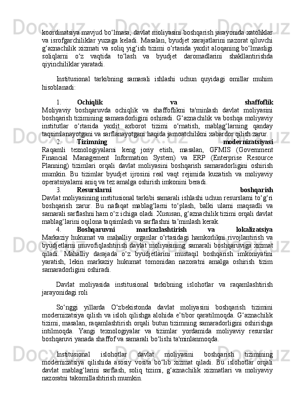 koordinatsiya mavjud bo‘lmasa, davlat moliyasini boshqarish jarayonida xatoliklar
va isrofgarchiliklar  yuzaga keladi.  Masalan,  byudjet  xarajatlarini  nazorat  qiluvchi
g‘aznachilik  xizmati   va soliq  yig‘ish  tizimi   o‘rtasida  yaxlit   aloqaning bo‘lmasligi
soliqlarni   o‘z   vaqtida   to‘lash   va   byudjet   daromadlarini   shakllantirishda
qiyinchiliklar yaratadi.
Institusional   tarkibning   samarali   ishlashi   uchun   quyidagi   omillar   muhim
hisoblanadi:
1. Ochiqlik   va   shaffoflik
Moliyaviy   boshqaruvda   ochiqlik   va   shaffoflikni   ta'minlash   davlat   moliyasini
boshqarish tizimining samaradorligini oshiradi. G‘aznachilik va boshqa moliyaviy
institutlar   o‘rtasida   yaxlit   axborot   tizimi   o‘rnatish,   mablag‘larning   qanday
taqsimlanayotgani va sarflanayotgani haqida jamoatchilikni xabardor qilish zarur.
2. Tizimning   modernizatsiyasi
Raqamli   texnologiyalarni   keng   joriy   etish,   masalan,   GFMIS   (Government
Financial   Management   Information   System)   va   ERP   (Enterprise   Resource
Planning)   tizimlari   orqali   davlat   moliyasini   boshqarish   samaradorligini   oshirish
mumkin.   Bu   tizimlar   byudjet   ijrosini   real   vaqt   rejimida   kuzatish   va   moliyaviy
operatsiyalarni aniq va tez amalga oshirish imkonini beradi.
3. Resurslarni   boshqarish
Davlat moliyasining institusional tarkibi samarali ishlashi uchun resurslarni to‘g‘ri
boshqarish   zarur.   Bu   nafaqat   mablag‘larni   to‘plash,   balki   ularni   maqsadli   va
samarali sarflashni ham o‘z ichiga oladi. Xususan, g‘aznachilik tizimi orqali davlat
mablag‘larini oqilona taqsimlash va sarflashni ta’minlash kerak.
4. Boshqaruvni   markazlashtirish   va   lokalizatsiya
Markaziy   hukumat   va   mahalliy   organlar   o‘rtasidagi   hamkorlikni   rivojlantirish   va
byudjetlarni   muvofiqlashtirish   davlat   moliyasining   samarali   boshqaruviga   xizmat
qiladi.   Mahalliy   darajada   o‘z   byudjetlarini   mustaqil   boshqarish   imkoniyatini
yaratish,   lekin   markaziy   hukumat   tomonidan   nazoratni   amalga   oshirish   tizim
samaradorligini oshiradi.
Davlat   moliyasida   institusional   tarkibning   islohotlar   va   raqamlashtirish
jarayonidagi roli
So‘nggi   yillarda   O‘zbekistonda   davlat   moliyasini   boshqarish   tizimini
modernizatsiya qilish va isloh qilishga alohida e’tibor qaratilmoqda. G‘aznachilik
tizimi, masalan, raqamlashtirish orqali butun tizimning samaradorligini oshirishga
intilmoqda.   Yangi   texnologiyalar   va   tizimlar   yordamida   moliyaviy   resurslar
boshqaruvi yanada shaffof va samarali bo‘lishi ta'minlanmoqda.
Institusional   islohotlar   davlat   moliyasini   boshqarish   tizimining
modernizatsiya   qilishida   asosiy   vosita   bo‘lib   xizmat   qiladi.   Bu   islohotlar   orqali
davlat   mablag‘larini   sarflash,   soliq   tizimi,   g‘aznachilik   xizmatlari   va   moliyaviy
nazoratni takomillashtirish mumkin. 