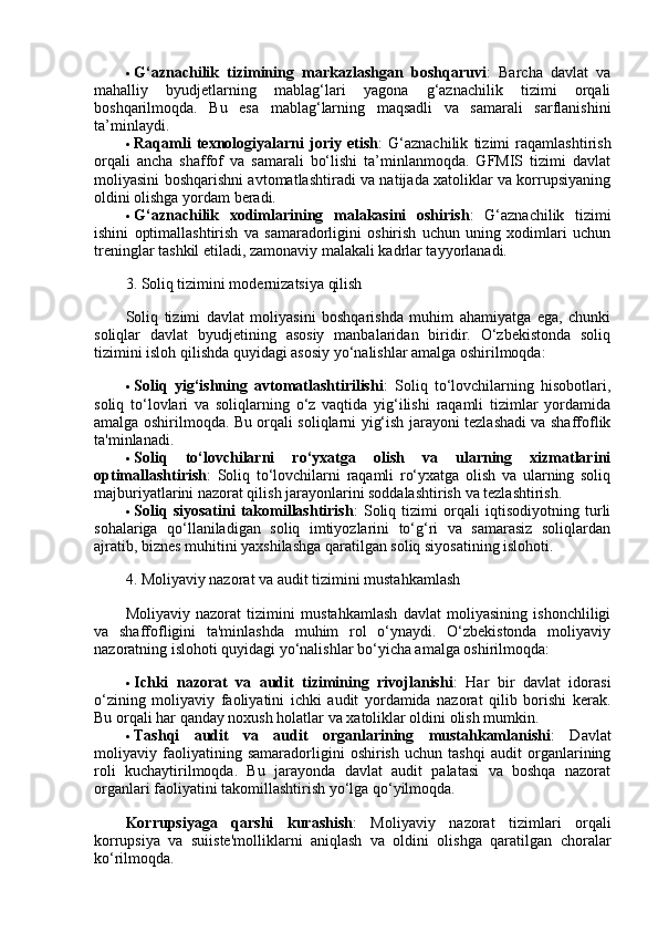  G‘aznachilik   tizimining   markazlashgan   boshqaruvi :   Barcha   davlat   va
mahalliy   byudjetlarning   mablag‘lari   yagona   g‘aznachilik   tizimi   orqali
boshqarilmoqda.   Bu   esa   mablag‘larning   maqsadli   va   samarali   sarflanishini
ta’minlaydi.
 Raqamli   texnologiyalarni   joriy   etish :   G‘aznachilik   tizimi   raqamlashtirish
orqali   ancha   shaffof   va   samarali   bo‘lishi   ta’minlanmoqda.   GFMIS   tizimi   davlat
moliyasini boshqarishni avtomatlashtiradi va natijada xatoliklar va korrupsiyaning
oldini olishga yordam beradi.
 G‘aznachilik   xodimlarining   malakasini   oshirish :   G‘aznachilik   tizimi
ishini   optimallashtirish   va   samaradorligini   oshirish   uchun   uning   xodimlari   uchun
treninglar tashkil etiladi, zamonaviy malakali kadrlar tayyorlanadi.
3. Soliq tizimini modernizatsiya qilish
Soliq   tizimi   davlat   moliyasini   boshqarishda   muhim   ahamiyatga   ega,   chunki
soliqlar   davlat   byudjetining   asosiy   manbalaridan   biridir.   O‘zbekistonda   soliq
tizimini isloh qilishda quyidagi asosiy yo‘nalishlar amalga oshirilmoqda:
 Soliq   yig‘ishning   avtomatlashtirilishi :   Soliq   to‘lovchilarning   hisobotlari,
soliq   to‘lovlari   va   soliqlarning   o‘z   vaqtida   yig‘ilishi   raqamli   tizimlar   yordamida
amalga oshirilmoqda. Bu orqali soliqlarni yig‘ish jarayoni tezlashadi va shaffoflik
ta'minlanadi.
 Soliq   to‘lovchilarni   ro‘yxatga   olish   va   ularning   xizmatlarini
optimallashtirish :   Soliq   to‘lovchilarni   raqamli   ro‘yxatga   olish   va   ularning   soliq
majburiyatlarini nazorat qilish jarayonlarini soddalashtirish va tezlashtirish.
 Soliq   siyosatini   takomillashtirish :   Soliq   tizimi   orqali   iqtisodiyotning   turli
sohalariga   qo‘llaniladigan   soliq   imtiyozlarini   to‘g‘ri   va   samarasiz   soliqlardan
ajratib, biznes muhitini yaxshilashga qaratilgan soliq siyosatining islohoti.
4. Moliyaviy nazorat va audit tizimini mustahkamlash
Moliyaviy   nazorat   tizimini   mustahkamlash   davlat   moliyasining   ishonchliligi
va   shaffofligini   ta'minlashda   muhim   rol   o‘ynaydi.   O‘zbekistonda   moliyaviy
nazoratning islohoti quyidagi yo‘nalishlar bo‘yicha amalga oshirilmoqda:
 Ichki   nazorat   va   audit   tizimining   rivojlanishi :   Har   bir   davlat   idorasi
o‘zining   moliyaviy   faoliyatini   ichki   audit   yordamida   nazorat   qilib   borishi   kerak.
Bu orqali har qanday noxush holatlar va xatoliklar oldini olish mumkin.
 Tashqi   audit   va   audit   organlarining   mustahkamlanishi :   Davlat
moliyaviy   faoliyatining   samaradorligini   oshirish   uchun   tashqi   audit   organlarining
roli   kuchaytirilmoqda.   Bu   jarayonda   davlat   audit   palatasi   va   boshqa   nazorat
organlari faoliyatini takomillashtirish yo‘lga qo‘yilmoqda.
Korrupsiyaga   qarshi   kurashish :   Moliyaviy   nazorat   tizimlari   orqali
korrupsiya   va   suiiste'molliklarni   aniqlash   va   oldini   olishga   qaratilgan   choralar
ko‘rilmoqda. 