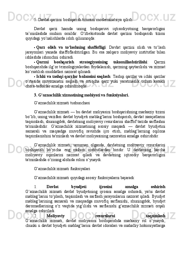 5. Davlat qarzini boshqarish tizimini modernizatsiya qilish
Davlat   qarzi   hamda   uning   boshqaruvi   iqtisodiyotning   barqarorligini
ta’minlashda   muhim   omildir.   O‘zbekistonda   davlat   qarzini   boshqarish   tizimi
quyidagi yo‘nalishlarda isloh qilinmoqda:
 Qarz   olish   va   to‘lashning   shaffofligi :   Davlat   qarzini   olish   va   to‘lash
jarayonlari   yanada   shaffoflashtirilgan.   Bu   esa   xalqaro   moliyaviy   institutlar   bilan
ishlashda ishonchni oshiradi.
 Qarzni   boshqarish   strategiyasining   takomillashtirilishi :   Qarzni
boshqarishda ilg‘or texnologiyalardan foydalanish, qarzning qaytarilishi va xizmat
ko‘rsatilish muddatlari nazorat qilinadi.
 Ichki va tashqi qarzlar balansini saqlash : Tashqi qarzlar va ichki qarzlar
o‘rtasida   muvozanatni   saqlash   va   ortiqcha   qarz   yuki   yaratmaslik   uchun   kerakli
chora-tadbirlar amalga oshirilmoqda.
3. G‘aznachilik xizmatining mohiyati va funksiyalari.
G‘aznachilik xizmati tushunchasi
G‘aznachilik xizmati — bu davlat moliyasini boshqarishning markaziy tizimi
bo‘lib, uning vazifasi davlat byudjeti mablag‘larini boshqarish, davlat xarajatlarini
taqsimlash, shuningdek, davlatning moliyaviy resurslarini shaffof tarzda sarflashni
ta'minlashdir.   G‘aznachilik   xizmatining   asosiy   maqsadi   —   davlat   byudjetini
samarali   va   maqsadga   muvofiq   ravishda   ijro   etish,   mablag‘larning   oqilona
taqsimlanishini ta'minlash va davlat moliyasining nazoratini amalga oshirishdir.
G‘aznachilik   xizmati,   umuman   olganda,   davlatning   moliyaviy   resurslarini
boshqarish   bo‘yicha   eng   muhim   institutlardan   biridir.   U   davlatning   barcha
moliyaviy   oqimlarini   nazorat   qiladi   va   davlatning   iqtisodiy   barqarorligini
ta'minlashda o‘zining alohida rolini o‘ynaydi.
G‘aznachilik xizmati funksiyalari
G‘aznachilik xizmati quyidagi asosiy funksiyalarni bajaradi:
1. Davlat   byudjeti   ijrosini   amalga   oshirish
G‘aznachilik   xizmati   davlat   byudjetining   ijrosini   amalga   oshiradi,   ya'ni   davlat
mablag‘larini to‘plash, taqsimlash va sarflash jarayonlarini nazorat qiladi. Byudjet
mablag‘larining   samarali   va   maqsadga   muvofiq   sarflanishi,   shuningdek,   byudjet
daromadlarining   o‘z   vaqtida   yig‘ilishi   va   sarflanishi   g‘aznachilik   xizmati   orqali
amalga oshiriladi.
2. Moliyaviy   resurslarni   taqsimlash
G‘aznachilik   xizmati,   davlat   moliyasini   boshqarishda   markaziy   rol   o‘ynaydi,
chunki u davlat byudjeti mablag‘larini davlat idoralari va mahalliy hokimiyatlarga 