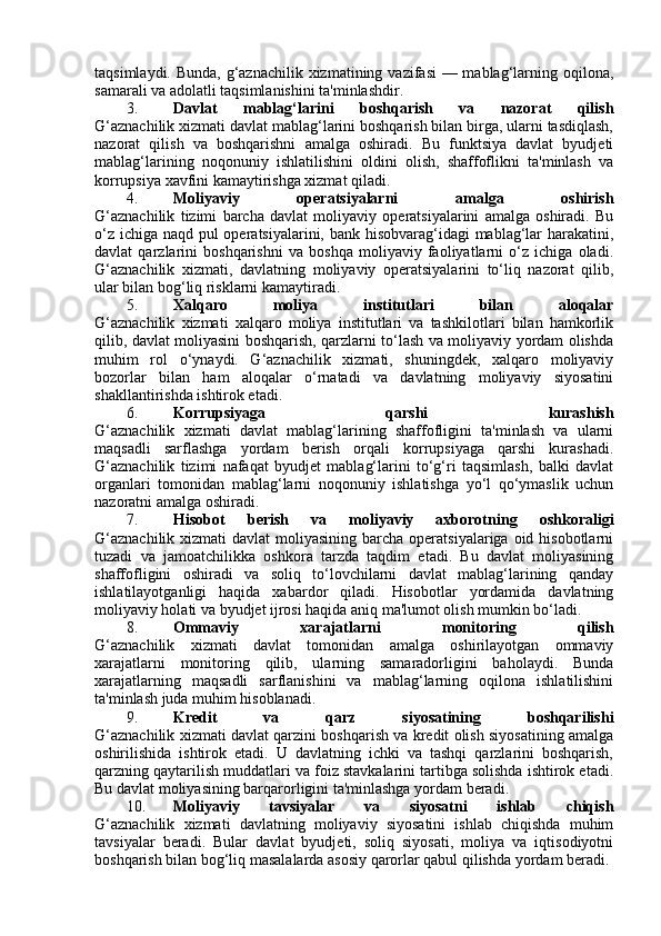 taqsimlaydi. Bunda, g‘aznachilik xizmatining vazifasi  — mablag‘larning oqilona,
samarali va adolatli taqsimlanishini ta'minlashdir.
3. Davlat   mablag‘larini   boshqarish   va   nazorat   qilish
G‘aznachilik xizmati davlat mablag‘larini boshqarish bilan birga, ularni tasdiqlash,
nazorat   qilish   va   boshqarishni   amalga   oshiradi.   Bu   funktsiya   davlat   byudjeti
mablag‘larining   noqonuniy   ishlatilishini   oldini   olish,   shaffoflikni   ta'minlash   va
korrupsiya xavfini kamaytirishga xizmat qiladi.
4. Moliyaviy   operatsiyalarni   amalga   oshirish
G‘aznachilik   tizimi   barcha   davlat   moliyaviy   operatsiyalarini   amalga   oshiradi.   Bu
o‘z ichiga naqd pul operatsiyalarini, bank hisobvarag‘idagi mablag‘lar  harakatini,
davlat   qarzlarini   boshqarishni   va   boshqa   moliyaviy   faoliyatlarni   o‘z   ichiga   oladi.
G‘aznachilik   xizmati,   davlatning   moliyaviy   operatsiyalarini   to‘liq   nazorat   qilib,
ular bilan bog‘liq risklarni kamaytiradi.
5. Xalqaro   moliya   institutlari   bilan   aloqalar
G‘aznachilik   xizmati   xalqaro   moliya   institutlari   va   tashkilotlari   bilan   hamkorlik
qilib, davlat moliyasini boshqarish, qarzlarni to‘lash va moliyaviy yordam olishda
muhim   rol   o‘ynaydi.   G‘aznachilik   xizmati,   shuningdek,   xalqaro   moliyaviy
bozorlar   bilan   ham   aloqalar   o‘rnatadi   va   davlatning   moliyaviy   siyosatini
shakllantirishda ishtirok etadi.
6. Korrupsiyaga   qarshi   kurashish
G‘aznachilik   xizmati   davlat   mablag‘larining   shaffofligini   ta'minlash   va   ularni
maqsadli   sarflashga   yordam   berish   orqali   korrupsiyaga   qarshi   kurashadi.
G‘aznachilik   tizimi   nafaqat   byudjet   mablag‘larini   to‘g‘ri   taqsimlash,   balki   davlat
organlari   tomonidan   mablag‘larni   noqonuniy   ishlatishga   yo‘l   qo‘ymaslik   uchun
nazoratni amalga oshiradi.
7. Hisobot   berish   va   moliyaviy   axborotning   oshkoraligi
G‘aznachilik  xizmati  davlat  moliyasining barcha operatsiyalariga  oid hisobotlarni
tuzadi   va   jamoatchilikka   oshkora   tarzda   taqdim   etadi.   Bu   davlat   moliyasining
shaffofligini   oshiradi   va   soliq   to‘lovchilarni   davlat   mablag‘larining   qanday
ishlatilayotganligi   haqida   xabardor   qiladi.   Hisobotlar   yordamida   davlatning
moliyaviy holati va byudjet ijrosi haqida aniq ma'lumot olish mumkin bo‘ladi.
8. Ommaviy   xarajatlarni   monitoring   qilish
G‘aznachilik   xizmati   davlat   tomonidan   amalga   oshirilayotgan   ommaviy
xarajatlarni   monitoring   qilib,   ularning   samaradorligini   baholaydi.   Bunda
xarajatlarning   maqsadli   sarflanishini   va   mablag‘larning   oqilona   ishlatilishini
ta'minlash juda muhim hisoblanadi.
9. Kredit   va   qarz   siyosatining   boshqarilishi
G‘aznachilik xizmati davlat qarzini boshqarish va kredit olish siyosatining amalga
oshirilishida   ishtirok   etadi.   U   davlatning   ichki   va   tashqi   qarzlarini   boshqarish,
qarzning qaytarilish muddatlari va foiz stavkalarini tartibga solishda ishtirok etadi.
Bu davlat moliyasining barqarorligini ta'minlashga yordam beradi.
10. Moliyaviy   tavsiyalar   va   siyosatni   ishlab   chiqish
G‘aznachilik   xizmati   davlatning   moliyaviy   siyosatini   ishlab   chiqishda   muhim
tavsiyalar   beradi.   Bular   davlat   byudjeti,   soliq   siyosati,   moliya   va   iqtisodiyotni
boshqarish bilan bog‘liq masalalarda asosiy qarorlar qabul qilishda yordam beradi.