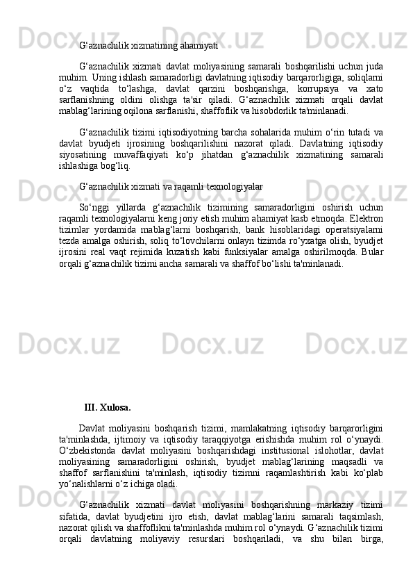 G‘aznachilik xizmatining ahamiyati
G‘aznachilik   xizmati   davlat   moliyasining   samarali   boshqarilishi   uchun   juda
muhim. Uning ishlash samaradorligi davlatning iqtisodiy barqarorligiga, soliqlarni
o‘z   vaqtida   to‘lashga,   davlat   qarzini   boshqarishga,   korrupsiya   va   xato
sarflanishning   oldini   olishga   ta'sir   qiladi.   G‘aznachilik   xizmati   orqali   davlat
mablag‘larining oqilona sarflanishi, shaffoflik va hisobdorlik ta'minlanadi.
G‘aznachilik   tizimi   iqtisodiyotning   barcha   sohalarida   muhim   o‘rin   tutadi   va
davlat   byudjeti   ijrosining   boshqarilishini   nazorat   qiladi.   Davlatning   iqtisodiy
siyosatining   muvaffaqiyati   ko‘p   jihatdan   g‘aznachilik   xizmatining   samarali
ishlashiga bog‘liq.
G‘aznachilik xizmati va raqamli texnologiyalar
So‘nggi   yillarda   g‘aznachilik   tizimining   samaradorligini   oshirish   uchun
raqamli texnologiyalarni keng joriy etish muhim ahamiyat kasb etmoqda. Elektron
tizimlar   yordamida   mablag‘larni   boshqarish,   bank   hisoblaridagi   operatsiyalarni
tezda amalga oshirish, soliq to‘lovchilarni onlayn tizimda ro‘yxatga olish, byudjet
ijrosini   real   vaqt   rejimida   kuzatish   kabi   funksiyalar   amalga   oshirilmoqda.   Bular
orqali g‘aznachilik tizimi ancha samarali va shaffof bo‘lishi ta'minlanadi.
III. Xulosa.
Davlat   moliyasini   boshqarish   tizimi,   mamlakatning   iqtisodiy   barqarorligini
ta'minlashda,   ijtimoiy   va   iqtisodiy   taraqqiyotga   erishishda   muhim   rol   o‘ynaydi.
O‘zbekistonda   davlat   moliyasini   boshqarishdagi   institusional   islohotlar,   davlat
moliyasining   samaradorligini   oshirish,   byudjet   mablag‘larining   maqsadli   va
shaffof   sarflanishini   ta'minlash,   iqtisodiy   tizimni   raqamlashtirish   kabi   ko‘plab
yo‘nalishlarni o‘z ichiga oladi.
G‘aznachilik   xizmati   davlat   moliyasini   boshqarishning   markaziy   tizimi
sifatida,   davlat   byudjetini   ijro   etish,   davlat   mablag‘larini   samarali   taqsimlash,
nazorat qilish va shaffoflikni ta'minlashda muhim rol o‘ynaydi. G‘aznachilik tizimi
orqali   davlatning   moliyaviy   resurslari   boshqariladi,   va   shu   bilan   birga, 
