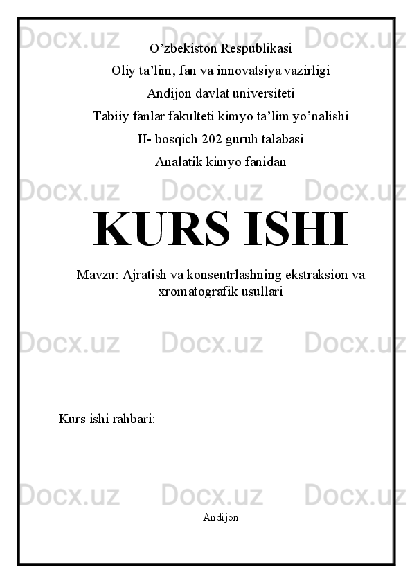 O’zbekiston Respublikasi
Oliy ta’lim, fan va innovatsiya vazirligi
Andijon davlat universiteti 
Tabiiy fanlar fakulteti kimyo ta’lim yo’nalishi 
II- bosqich 202 guruh talabasi
Analatik kimyo fanidan 
KURS ISHI
Mavzu:  Ajratish va konsentrlashning ekstraksion va
xromatografik usullari
Kurs ishi rahbari:                             
Andijon