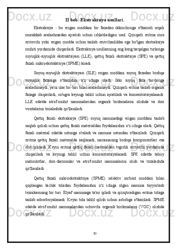 II bob. Ekstraktsiya usullari.
Ekstraksiya   -   bu   erigan   moddani   bir   fazadan   ikkinchisiga   o'tkazish   orqali
murakkab   aralashmadan   ajratish   uchun   ishlatiladigan   usul.   Qiziqarli   eritma   mos
erituvchi   yoki   erigan   modda   uchun   tanlab   eruvchanlikka   ega   bo'lgan   ekstraksiya
muhiti yordamida chiqariladi. Ekstraksiya usullarining eng keng tarqalgan turlariga
suyuqlik-suyuqlik   ekstraktsiyasi   (LLE),   qattiq   fazali   ekstraktsiya   (SPE)   va   qattiq
fazali mikroekstraktsiya (SPME) kiradi.
Suyuq-suyuqlik   ekstraktsiyasi   (SLE)   erigan   moddani   suyuq   fazadan   boshqa
suyuqlik   fazasiga   o'tkazishni   o'z   ichiga   oladi.   Ikki   suyuq   faza   bir-biriga
aralashmaydi, ya'ni ular bir-biri bilan aralashmaydi. Qiziqarli eritma tanlab organik
fazaga   chiqariladi,   so'ngra   keyingi   tahlil   uchun   ajratiladi   va   konsentratsiyalanadi.
LLE   odatda   atrof-muhit   namunalaridan   organik   birikmalarni   olishda   va   dori
vositalarini tozalashda qo'llaniladi.
Qattiq   fazali   ekstraksiya   (SPE)   suyuq   namunadagi   erigan   moddani   tanlab
saqlab qolish uchun qattiq fazali materialdan foydalanishni o'z ichiga oladi. Qattiq
fazali   material   odatda   ustunga   o'raladi   va   namuna   ustundan   o'tkaziladi.   Qiziqarli
eritma   qattiq   fazali   materialda   saqlanadi,   namunaning   boshqa   komponentlari   esa
elut   qilinadi.   Keyin   eritma   qattiq   fazali   materialdan   tegishli   erituvchi   yordamida
chiqariladi   va   keyingi   tahlil   uchun   konsentratsiyalanadi.   SPE   odatda   tabiiy
mahsulotlar,   dori-darmonlar   va   atrof-muhit   namunalarini   olish   va   tozalashda
qo'llaniladi.
Qattiq   fazali   mikroekstraktsiya   (SPME)   selektiv   sorbent   moddasi   bilan
qoplangan   kichik   toladan   foydalanishni   o'z   ichiga   olgan   namuna   tayyorlash
texnikasining bir turi. Elyaf namunaga ta'sir qiladi va qiziqtiradigan eritma tolaga
tanlab adsorbsiyalanadi. Keyin tola tahlil qilish uchun asbobga o'tkaziladi. SPME
odatda   atrof-muhit   namunalaridan   uchuvchi   organik   birikmalarni   (VOC)   olishda
qo'llaniladi.
10 