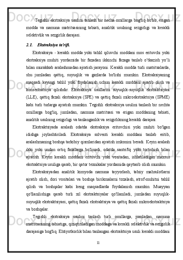 Tegishli  ekstraksiya usulini tanlash bir necha omillarga bog'liq bo'lib, erigan
modda   va   namuna   matritsasining   tabiati,   analitik   usulning   sezgirligi   va   kerakli
selektivlik va sezgirlik darajasi.
2.1. Ekstraksiya ta'rifi .
Ekstraksiya   -   kerakli   modda   yoki   tahlil   qiluvchi   moddani   mos   erituvchi   yoki
ekstraksiya   muhiti   yordamida   bir   fazadan   ikkinchi   fazaga   tanlab   o‘tkazish   yo‘li
bilan murakkab aralashmadan ajratish jarayoni. Kerakli modda turli matritsalarda,
shu   jumladan   qattiq,   suyuqlik   va   gazlarda   bo'lishi   mumkin.   Ekstraksiyaning
maqsadi   keyingi   tahlil   yoki   foydalanish   uchun   kerakli   moddani   ajratib   olish   va
konsentratsiya   qilishdir.   Ekstraksiya   usullarini   suyuqlik-suyuqlik   ekstraktsiyasi
(LLE),   qattiq   fazali   ekstraksiya   (SPE)   va   qattiq   fazali   mikroekstraktsiya   (SPME)
kabi turli turlarga ajratish mumkin. Tegishli ekstraksiya usulini tanlash bir nechta
omillarga   bog'liq,   jumladan,   namuna   matritsasi   va   erigan   moddaning   tabiati,
analitik usulning sezgirligi va tanlanganlik va sezgirlikning kerakli darajasi.
Ekstraktsiyada   aralash   odatda   ekstraksiya   erituvchisi   yoki   muhiti   bo ' lgan
idishga   joylashtiriladi .   Ekstraksiya   solventi   kerakli   moddani   tanlab   eritib,
aralashmaning boshqa tarkibiy qismlaridan ajratish imkonini beradi. Keyin aralash
ikki   yoki   undan   ortiq   fazalarga   bo'linadi,   odatda   santrifüj   yoki   tortishish   bilan
ajratish.   Keyin   kerakli   moddani   erituvchi   yoki   vositadan,   ishlatiladigan   maxsus
ekstraktsiya usuliga qarab, bir qator texnikalar yordamida qaytarib olish mumkin.
Ekstraksiyadan   analitik   kimyoda   namuna   tayyorlash,   tabiiy   mahsulotlarni
ajratib   olish,   dori   vositalari   va   boshqa   birikmalarni   tozalash,   atrof-muhitni   tahlil
qilish   va   boshqalar   kabi   keng   maqsadlarda   foydalanish   mumkin.   Muayyan
qo'llanilishiga   qarab   turli   xil   ekstraktsiyalar   qo'llaniladi,   jumladan   suyuqlik-
suyuqlik ekstraktsiyasi, qattiq fazali ekstraktsiya va qattiq fazali mikroekstraktsiya
va boshqalar.
Tegishli   ekstraksiya   usulini   tanlash   turli   omillarga,   jumladan,   namuna
matritsasining tabiatiga, qiziqtiriladigan moddaga va kerakli selektivlik va sezgirlik
darajasiga bog'liq. Ehtiyotkorlik bilan tanlangan ekstraktsiya usuli kerakli moddani
11 