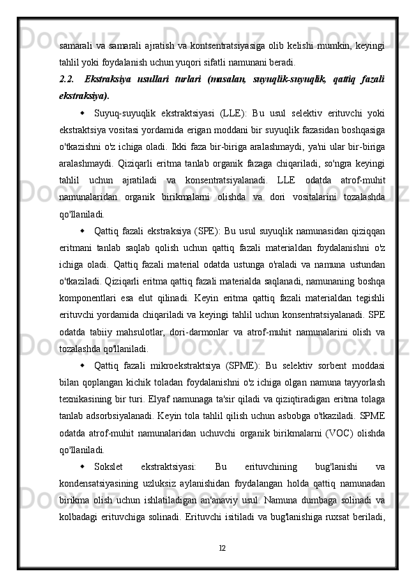 samarali   va   samarali   ajratish   va   kontsentratsiyasiga   olib   kelishi   mumkin,   keyingi
tahlil yoki foydalanish uchun yuqori sifatli namunani beradi.
2.2. Ekstraksiya   usullari   turlari   (masalan,   suyuqlik-suyuqlik,   qattiq   fazali
ekstraksiya).
 Suyuq-suyuqlik   ekstraktsiyasi   (LLE):   Bu   usul   selektiv   erituvchi   yoki
ekstraktsiya vositasi yordamida erigan moddani bir suyuqlik fazasidan boshqasiga
o'tkazishni  o'z ichiga oladi. Ikki faza bir-biriga aralashmaydi, ya'ni  ular bir-biriga
aralashmaydi.   Qiziqarli   eritma   tanlab   organik   fazaga   chiqariladi,   so'ngra   keyingi
tahlil   uchun   ajratiladi   va   konsentratsiyalanadi.   LLE   odatda   atrof-muhit
namunalaridan   organik   birikmalarni   olishda   va   dori   vositalarini   tozalashda
qo'llaniladi.
 Qattiq   fazali   ekstraksiya   (SPE):   Bu   usul   suyuqlik   namunasidan   qiziqqan
eritmani   tanlab   saqlab   qolish   uchun   qattiq   fazali   materialdan   foydalanishni   o'z
ichiga   oladi.   Qattiq   fazali   material   odatda   ustunga   o'raladi   va   namuna   ustundan
o'tkaziladi. Qiziqarli eritma qattiq fazali materialda saqlanadi, namunaning boshqa
komponentlari   esa   elut   qilinadi.   Keyin   eritma   qattiq   fazali   materialdan   tegishli
erituvchi yordamida chiqariladi va keyingi tahlil uchun konsentratsiyalanadi. SPE
odatda   tabiiy   mahsulotlar,   dori-darmonlar   va   atrof-muhit   namunalarini   olish   va
tozalashda qo'llaniladi.
 Qattiq   fazali   mikroekstraktsiya   (SPME):   Bu   selektiv   sorbent   moddasi
bilan  qoplangan  kichik  toladan  foydalanishni  o'z   ichiga  olgan  namuna  tayyorlash
texnikasining bir turi. Elyaf namunaga ta'sir qiladi va qiziqtiradigan eritma tolaga
tanlab adsorbsiyalanadi. Keyin tola tahlil qilish uchun asbobga o'tkaziladi. SPME
odatda   atrof-muhit   namunalaridan   uchuvchi   organik   birikmalarni   (VOC)   olishda
qo'llaniladi.
 Sokslet   ekstraktsiyasi:   Bu   erituvchining   bug'lanishi   va
kondensatsiyasining   uzluksiz   aylanishidan   foydalangan   holda   qattiq   namunadan
birikma   olish   uchun   ishlatiladigan   an'anaviy   usul.   Namuna   dumbaga   solinadi   va
kolbadagi  erituvchiga  solinadi.  Erituvchi  isitiladi   va  bug'lanishiga  ruxsat   beriladi,
12 