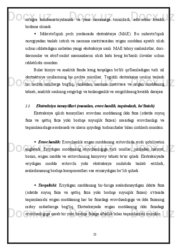 so'ngra   kondensatsiyalanadi   va   yana   namunaga   tomiziladi,   asta-sekin   kerakli
birikma olinadi.
 Mikroto'lqinli   pech   yordamida   ekstraktsiya   (MAE):   Bu   mikroto'lqinli
energiyadan   tanlab   isitish   va   namuna   matritsasidan   erigan   moddani   ajratib   olish
uchun ishlatadigan nisbatan yangi ekstraksiya usuli. MAE tabiiy mahsulotlar, dori-
darmonlar   va   atrof-muhit   namunalarini   olish   kabi   keng   ko'lamli   ilovalar   uchun
ishlatilishi mumkin.
Bular   kimyo   va   analitik   fanda   keng   tarqalgan   bo'lib   qo'llaniladigan   turli   xil
ekstraktsiya   usullarining   bir   nechta   misollari.   Tegishli   ekstraksiya   usulini   tanlash
bir   nechta   omillarga   bog'liq,   jumladan,   namuna   matritsasi   va   erigan   moddaning
tabiati, analitik usulning sezgirligi va tanlanganlik va sezgirlikning kerakli darajasi.
2.3. Ekstraksiya tamoyillari (masalan, eruvchanlik, taqsimlash, bo'linish)
Ekstraksiya   qilish   tamoyillari   eruvchan   moddaning   ikki   faza   (odatda   suyuq
faza   va   qattiq   faza   yoki   boshqa   suyuqlik   fazasi)   orasidagi   eruvchanligi   va
taqsimlanishiga asoslanadi va ularni quyidagi tushunchalar bilan izohlash mumkin:
 Eruvchanlik:   Eruvchanlik erigan moddaning erituvchida erish qobiliyatini
anglatadi.   Eriydigan   moddaning   eruvchanligiga   turli   omillar,   jumladan   harorat,
bosim, erigan modda va erituvchining kimyoviy tabiati ta'sir qiladi. Ekstraksiyada
eriydigan   modda   erituvchi   yoki   ekstraksiya   muhitida   tanlab   eritiladi,
aralashmaning boshqa komponentlari esa erimaydigan bo‘lib qoladi.
 Tarqalishi:   Eriydigan   moddaning   bir-biriga   aralashmaydigan   ikkita   faza
(odatda   suyuq   faza   va   qattiq   faza   yoki   boshqa   suyuqlik   fazasi)   o'rtasida
taqsimlanishi   erigan   moddaning   har   bir   fazadagi   eruvchanligiga   va   ikki   fazaning
nisbiy   nisbatlariga   bog'liq.   Ekstraksiyada   erigan   moddaning   ikki   fazadagi
eruvchanligiga qarab bir yoki boshqa fazaga afzallik bilan taqsimlanishi mumkin.
13