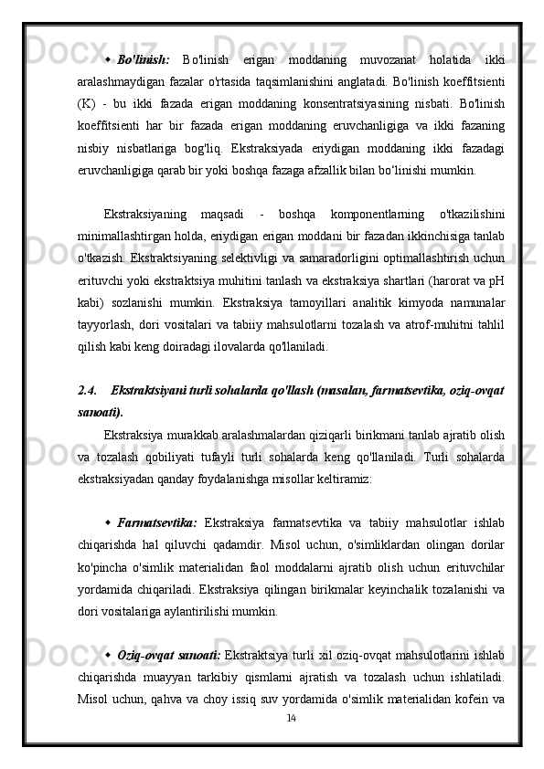  Bo'linish:   Bo'linish   erigan   moddaning   muvozanat   holatida   ikki
aralashmaydigan  fazalar  o'rtasida   taqsimlanishini  anglatadi.   Bo'linish   koeffitsienti
(K)   -   bu   ikki   fazada   erigan   moddaning   konsentratsiyasining   nisbati.   Bo'linish
koeffitsienti   har   bir   fazada   erigan   moddaning   eruvchanligiga   va   ikki   fazaning
nisbiy   nisbatlariga   bog'liq.   Ekstraksiyada   eriydigan   moddaning   ikki   fazadagi
eruvchanligiga qarab bir yoki boshqa fazaga afzallik bilan bo‘linishi mumkin.
Ekstraksiyaning   maqsadi   -   boshqa   komponentlarning   o'tkazilishini
minimallashtirgan holda, eriydigan erigan moddani bir fazadan ikkinchisiga tanlab
o'tkazish.  Ekstraktsiyaning  selektivligi  va samaradorligini  optimallashtirish uchun
erituvchi yoki ekstraktsiya muhitini tanlash va ekstraksiya shartlari (harorat va pH
kabi)   sozlanishi   mumkin.   Ekstraksiya   tamoyillari   analitik   kimyoda   namunalar
tayyorlash,   dori   vositalari   va   tabiiy   mahsulotlarni   tozalash   va   atrof-muhitni   tahlil
qilish kabi keng doiradagi ilovalarda qo'llaniladi.
2.4. Ekstraktsiyani turli sohalarda qo'llash (masalan, farmatsevtika, oziq-ovqat
sanoati).
Ekstraksiya murakkab aralashmalardan qiziqarli birikmani tanlab ajratib olish
va   tozalash   qobiliyati   tufayli   turli   sohalarda   keng   qo'llaniladi.   Turli   sohalarda
ekstraksiyadan qanday foydalanishga misollar keltiramiz:
 Farmatsevtika:   Ekstraksiya   farmatsevtika   va   tabiiy   mahsulotlar   ishlab
chiqarishda   hal   qiluvchi   qadamdir.   Misol   uchun,   o'simliklardan   olingan   dorilar
ko'pincha   o'simlik   materialidan   faol   moddalarni   ajratib   olish   uchun   erituvchilar
yordamida   chiqariladi.   Ekstraksiya   qilingan   birikmalar   keyinchalik   tozalanishi   va
dori vositalariga aylantirilishi mumkin.
 Oziq-ovqat  sanoati:   Ekstraktsiya  turli   xil  oziq-ovqat  mahsulotlarini   ishlab
chiqarishda   muayyan   tarkibiy   qismlarni   ajratish   va   tozalash   uchun   ishlatiladi.
Misol   uchun,  qahva  va  choy  issiq  suv   yordamida   o'simlik  materialidan  kofein  va
14 