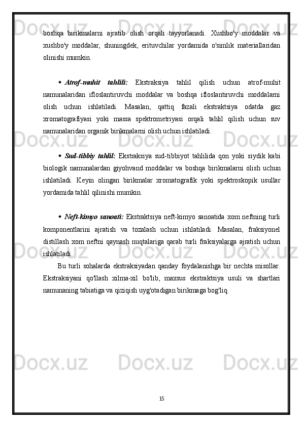 boshqa   birikmalarni   ajratib   olish   orqali   tayyorlanadi.   Xushbo'y   moddalar   va
xushbo'y   moddalar,   shuningdek,   erituvchilar   yordamida   o'simlik   materiallaridan
olinishi mumkin.
 Atrof-muhit   tahlili:   Ekstraksiya   tahlil   qilish   uchun   atrof-muhit
namunalaridan   ifloslantiruvchi   moddalar   va   boshqa   ifloslantiruvchi   moddalarni
olish   uchun   ishlatiladi.   Masalan,   qattiq   fazali   ekstraktsiya   odatda   gaz
xromatografiyasi   yoki   massa   spektrometriyasi   orqali   tahlil   qilish   uchun   suv
namunalaridan organik birikmalarni olish uchun ishlatiladi.
 Sud-tibbiy   tahlil:   Ekstraksiya   sud-tibbiyot   tahlilida   qon   yoki   siydik   kabi
biologik   namunalardan   giyohvand   moddalar   va   boshqa   birikmalarni   olish   uchun
ishlatiladi.   Keyin   olingan   birikmalar   xromatografik   yoki   spektroskopik   usullar
yordamida tahlil qilinishi mumkin.
 Neft-kimyo  sanoati:   Ekstraktsiya  neft-kimyo  sanoatida  xom  neftning turli
komponentlarini   ajratish   va   tozalash   uchun   ishlatiladi.   Masalan,   fraksiyonel
distillash   xom   neftni   qaynash   nuqtalariga   qarab   turli   fraksiyalarga   ajratish   uchun
ishlatiladi.
Bu   turli   sohalarda   ekstraksiyadan   qanday   foydalanishga   bir   nechta   misollar.
Ekstraksiyani   qo'llash   xilma-xil   bo'lib,   maxsus   ekstraktsiya   usuli   va   shartlari
namunaning tabiatiga va qiziqish uyg'otadigan birikmaga bog'liq.
15 