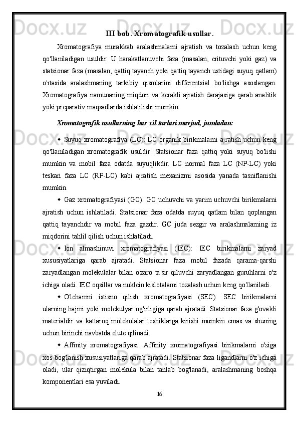 III bob. Xromatografik usullar.
Xromatografiya   murakkab   aralashmalarni   ajratish   va   tozalash   uchun   keng
qo'llaniladigan   usuldir.   U   harakatlanuvchi   faza   (masalan,   erituvchi   yoki   gaz)   va
statsionar faza (masalan, qattiq tayanch yoki qattiq tayanch ustidagi suyuq qatlam)
o'rtasida   aralashmaning   tarkibiy   qismlarini   differentsial   bo'lishga   asoslangan.
Xromatografiya   namunaning   miqdori   va   kerakli   ajratish   darajasiga   qarab   analitik
yoki preparativ maqsadlarda ishlatilishi mumkin.
Xromatografik usullarning har xil turlari mavjud, jumladan:
 Suyuq xromatografiya  (LC):  LC  organik  birikmalarni  ajratish  uchun  keng
qo'llaniladigan   xromatografik   usuldir.   Statsionar   faza   qattiq   yoki   suyuq   bo'lishi
mumkin   va   mobil   faza   odatda   suyuqlikdir.   LC   normal   faza   LC   (NP-LC)   yoki
teskari   faza   LC   (RP-LC)   kabi   ajratish   mexanizmi   asosida   yanada   tasniflanishi
mumkin.
 Gaz xromatografiyasi (GC): GC uchuvchi va yarim uchuvchi birikmalarni
ajratish   uchun   ishlatiladi.   Statsionar   faza   odatda   suyuq   qatlam   bilan   qoplangan
qattiq   tayanchdir   va   mobil   faza   gazdir.   GC   juda   sezgir   va   aralashmalarning   iz
miqdorini tahlil qilish uchun ishlatiladi.
 Ion   almashinuvi   xromatografiyasi   (IEC):   IEC   birikmalarni   zaryad
xususiyatlariga   qarab   ajratadi.   Statsionar   faza   mobil   fazada   qarama-qarshi
zaryadlangan   molekulalar   bilan   o'zaro   ta'sir   qiluvchi   zaryadlangan   guruhlarni   o'z
ichiga oladi. IEC oqsillar va nuklein kislotalarni tozalash uchun keng qo'llaniladi.
 O'lchamni   istisno   qilish   xromatografiyasi   (SEC):   SEC   birikmalarni
ularning hajmi  yoki  molekulyar og'irligiga qarab ajratadi. Statsionar  faza g'ovakli
materialdir   va   kattaroq   molekulalar   teshiklarga   kirishi   mumkin   emas   va   shuning
uchun birinchi navbatda elute qilinadi.
 Affinity   xromatografiyasi:   Affinity   xromatografiyasi   birikmalarni   o'ziga
xos bog'lanish xususiyatlariga qarab ajratadi. Statsionar faza ligandlarni o'z ichiga
oladi,   ular   qiziqtirgan   molekula   bilan   tanlab   bog'lanadi,   aralashmaning   boshqa
komponentlari esa yuviladi.
16 