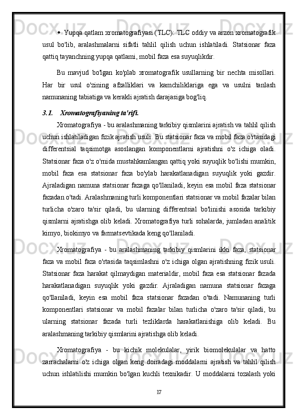  Yupqa qatlam xromatografiyasi (TLC): TLC oddiy va arzon xromatografik
usul   bo'lib,   aralashmalarni   sifatli   tahlil   qilish   uchun   ishlatiladi.   Statsionar   faza
qattiq tayanchning yupqa qatlami, mobil faza esa suyuqlikdir.
Bu   mavjud   bo'lgan   ko'plab   xromatografik   usullarning   bir   nechta   misollari.
Har   bir   usul   o'zining   afzalliklari   va   kamchiliklariga   ega   va   usulni   tanlash
namunaning tabiatiga va kerakli ajratish darajasiga bog'liq.
3.1. Xromatografiyaning ta'rifi .
Xromatografiya - bu aralashmaning tarkibiy qismlarini ajratish va tahlil qilish
uchun ishlatiladigan fizik ajratish usuli.  Bu statsionar faza va mobil faza o'rtasidagi
differentsial   taqsimotga   asoslangan   komponentlarni   ajratishni   o'z   ichiga   oladi.
Statsionar faza o'z o'rnida mustahkamlangan qattiq yoki suyuqlik bo'lishi mumkin,
mobil   faza   esa   statsionar   faza   bo'ylab   harakatlanadigan   suyuqlik   yoki   gazdir.
Ajraladigan namuna statsionar  fazaga qo'llaniladi, keyin esa mobil faza statsionar
fazadan o'tadi. Aralashmaning turli komponentlari statsionar va mobil fazalar bilan
turlicha   o'zaro   ta'sir   qiladi,   bu   ularning   differentsial   bo'linishi   asosida   tarkibiy
qismlarni ajratishga olib keladi. Xromatografiya turli sohalarda, jumladan analitik
kimyo, biokimyo va farmatsevtikada keng qo'llaniladi.
Xromatografiya   -   bu   aralashmaning   tarkibiy   qismlarini   ikki   faza,   statsionar
faza va mobil  faza o'rtasida taqsimlashni  o'z  ichiga olgan ajratishning fizik usuli.
Statsionar   faza   harakat   qilmaydigan   materialdir,   mobil   faza   esa   statsionar   fazada
harakatlanadigan   suyuqlik   yoki   gazdir.   Ajraladigan   namuna   statsionar   fazaga
qo'llaniladi,   keyin   esa   mobil   faza   statsionar   fazadan   o'tadi.   Namunaning   turli
komponentlari   statsionar   va   mobil   fazalar   bilan   turlicha   o'zaro   ta'sir   qiladi,   bu
ularning   statsionar   fazada   turli   tezliklarda   harakatlanishiga   olib   keladi.   Bu
aralashmaning tarkibiy qismlarini ajratishga olib keladi.
Xromatografiya   -   bu   kichik   molekulalar,   yirik   biomolekulalar   va   hatto
zarrachalarni   o'z   ichiga   olgan   keng   doiradagi   moddalarni   ajratish   va   tahlil   qilish
uchun   ishlatilishi   mumkin   bo'lgan   kuchli   texnikadir.   U   moddalarni   tozalash   yoki
17 