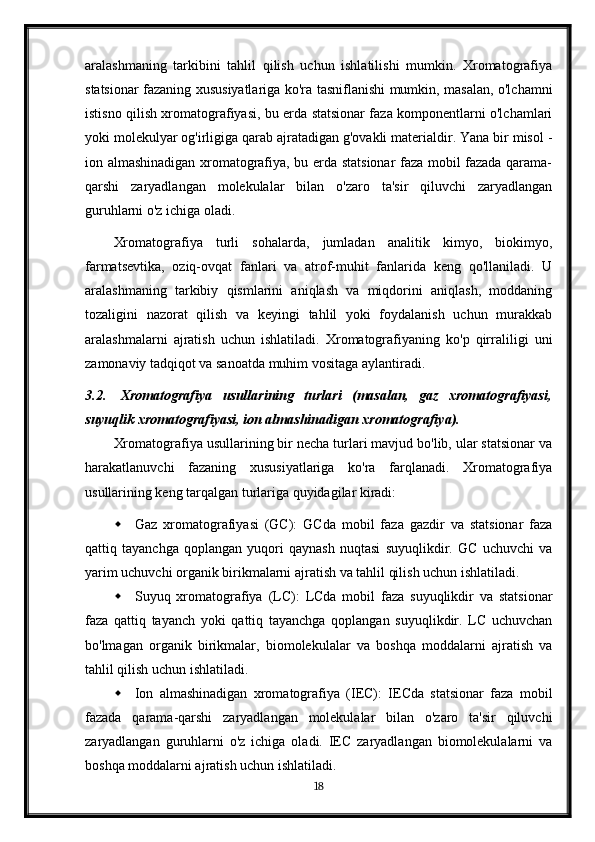 aralashmaning   tarkibini   tahlil   qilish   uchun   ishlatilishi   mumkin.   Xromatografiya
statsionar fazaning xususiyatlariga ko'ra tasniflanishi mumkin, masalan, o'lchamni
istisno qilish xromatografiyasi, bu erda statsionar faza komponentlarni o'lchamlari
yoki molekulyar og'irligiga qarab ajratadigan g'ovakli materialdir. Yana bir misol -
ion almashinadigan xromatografiya, bu erda statsionar faza mobil fazada qarama-
qarshi   zaryadlangan   molekulalar   bilan   o'zaro   ta'sir   qiluvchi   zaryadlangan
guruhlarni o'z ichiga oladi.
Xromatografiya   turli   sohalarda,   jumladan   analitik   kimyo,   biokimyo,
farmatsevtika,   oziq-ovqat   fanlari   va   atrof-muhit   fanlarida   keng   qo'llaniladi.   U
aralashmaning   tarkibiy   qismlarini   aniqlash   va   miqdorini   aniqlash,   moddaning
tozaligini   nazorat   qilish   va   keyingi   tahlil   yoki   foydalanish   uchun   murakkab
aralashmalarni   ajratish   uchun   ishlatiladi.   Xromatografiyaning   ko'p   qirraliligi   uni
zamonaviy tadqiqot va sanoatda muhim vositaga aylantiradi.
3.2. Xromatografiya   usullarining   turlari   (masalan,   gaz   xromatografiyasi,
suyuqlik xromatografiyasi, ion almashinadigan xromatografiya).
Xromatografiya usullarining bir necha turlari mavjud bo'lib, ular statsionar va
harakatlanuvchi   fazaning   xususiyatlariga   ko'ra   farqlanadi.   Xromatografiya
usullarining keng tarqalgan turlariga quyidagilar kiradi:
 Gaz   xromatografiyasi   (GC):   GCda   mobil   faza   gazdir   va   statsionar   faza
qattiq   tayanchga   qoplangan   yuqori   qaynash   nuqtasi   suyuqlikdir.   GC   uchuvchi   va
yarim uchuvchi organik birikmalarni ajratish va tahlil qilish uchun ishlatiladi.
 Suyuq   xromatografiya   (LC):   LCda   mobil   faza   suyuqlikdir   va   statsionar
faza   qattiq   tayanch   yoki   qattiq   tayanchga   qoplangan   suyuqlikdir.   LC   uchuvchan
bo'lmagan   organik   birikmalar,   biomolekulalar   va   boshqa   moddalarni   ajratish   va
tahlil qilish uchun ishlatiladi.
 Ion   almashinadigan   xromatografiya   (IEC):   IECda   statsionar   faza   mobil
fazada   qarama-qarshi   zaryadlangan   molekulalar   bilan   o'zaro   ta'sir   qiluvchi
zaryadlangan   guruhlarni   o'z   ichiga   oladi.   IEC   zaryadlangan   biomolekulalarni   va
boshqa moddalarni ajratish uchun ishlatiladi.
18 