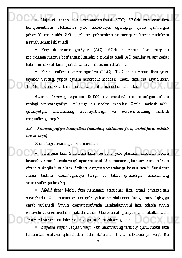  Hajmini   istisno   qilish   xromatografiyasi   (SEC):   SECda   statsionar   faza
komponentlarni   o'lchamlari   yoki   molekulyar   og'irligiga   qarab   ajratadigan
gözenekli materialdir. SEC oqsillarni, polimerlarni va boshqa makromolekulalarni
ajratish uchun ishlatiladi.
 Yaqinlik   xromatografiyasi   (AC):   ACda   statsionar   faza   maqsadli
molekulaga maxsus bog'langan ligandni o'z ichiga oladi. AC oqsillar va antikorlar
kabi biomolekulalarni ajratish va tozalash uchun ishlatiladi.
 Yupqa   qatlamli   xromatografiya   (TLC):   TLC   da   statsionar   faza   yassi
tayanch   ustidagi   yupqa   qatlam   adsorbent   moddasi,   mobil   faza   esa   suyuqlikdir.
TLC kichik molekulalarni ajratish va tahlil qilish uchun ishlatiladi.
Bular har birining o'ziga xos afzalliklari va cheklovlariga ega bo'lgan ko'plab
turdagi   xromatografiya   usullariga   bir   nechta   misollar.   Usulni   tanlash   tahlil
qilinayotgan   namunaning   xususiyatlariga   va   eksperimentning   analitik
maqsadlariga bog'liq.
3.3. Xromatografiya   tamoyillari   (masalan,   statsionar   faza,   mobil   faza,   ushlab
turish vaqti).
Xromatografiyaning ba'zi tamoyillari:
 Statsionar faza: Statsionar faza - bu ustun yoki plastinka kabi mustahkam
tayanchda immobilizatsiya qilingan material. U namunaning tarkibiy qismlari bilan
o'zaro ta'sir qiladi va ularni fizik va kimyoviy xossalariga ko'ra ajratadi. Statsionar
fazani   tanlash   xromatografiya   turiga   va   tahlil   qilinadigan   namunaning
xususiyatlariga bog'liq.
 Mobil   faza:   Mobil   faza   namunani   statsionar   faza   orqali   o'tkazadigan
suyuqlikdir.   U   namunani   eritish   qobiliyatiga   va   statsionar   fazaga   muvofiqligiga
qarab   tanlanadi.   Suyuq   xromatografiyada   harakatlanuvchi   faza   odatda   suyuq
erituvchi yoki erituvchilar aralashmasidir. Gaz xromatografiyasida harakatlanuvchi
faza inert va namuna bilan reaksiyaga kirishmaydigan gazdir.
 Saqlash vaqti:   Saqlash  vaqti   -  bu namunaning  tarkibiy qismi   mobil  faza
tomonidan   elutsiya   qilinishidan   oldin   statsionar   fazada   o'tkazadigan   vaqt.   Bu
19
