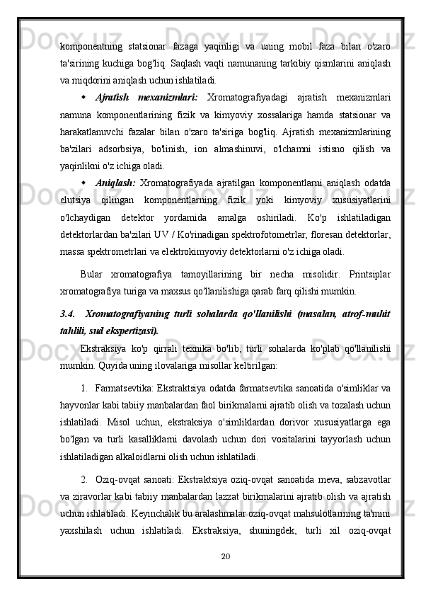 komponentning   statsionar   fazaga   yaqinligi   va   uning   mobil   faza   bilan   o'zaro
ta'sirining kuchiga bog'liq. Saqlash vaqti namunaning tarkibiy qismlarini  aniqlash
va miqdorini aniqlash uchun ishlatiladi.
 Ajratish   mexanizmlari:   Xromatografiyadagi   ajratish   mexanizmlari
namuna   komponentlarining   fizik   va   kimyoviy   xossalariga   hamda   statsionar   va
harakatlanuvchi   fazalar   bilan   o'zaro   ta'siriga   bog'liq.   Ajratish   mexanizmlarining
ba'zilari   adsorbsiya,   bo'linish,   ion   almashinuvi,   o'lchamni   istisno   qilish   va
yaqinlikni o'z ichiga oladi.
 Aniqlash:   Xromatografiyada   ajratilgan   komponentlarni   aniqlash   odatda
elutsiya   qilingan   komponentlarning   fizik   yoki   kimyoviy   xususiyatlarini
o'lchaydigan   detektor   yordamida   amalga   oshiriladi.   Ko'p   ishlatiladigan
detektorlardan ba'zilari UV / Ko'rinadigan spektrofotometrlar, floresan detektorlar,
massa spektrometrlari va elektrokimyoviy detektorlarni o'z ichiga oladi.
Bular   xromatografiya   tamoyillarining   bir   necha   misolidir.   Printsiplar
xromatografiya turiga va maxsus qo'llanilishiga qarab farq qilishi mumkin.
3.4. Xromatografiyaning   turli   sohalarda   qo'llanilishi   (masalan,   atrof-muhit
tahlili, sud ekspertizasi).
Ekstraksiya   ko'p   qirrali   texnika   bo'lib,   turli   sohalarda   ko'plab   qo'llanilishi
mumkin. Quyida uning ilovalariga misollar keltirilgan:
1. Farmatsevtika: Ekstraktsiya odatda farmatsevtika sanoatida o'simliklar va
hayvonlar kabi tabiiy manbalardan faol birikmalarni ajratib olish va tozalash uchun
ishlatiladi.   Misol   uchun,   ekstraksiya   o'simliklardan   dorivor   xususiyatlarga   ega
bo'lgan   va   turli   kasalliklarni   davolash   uchun   dori   vositalarini   tayyorlash   uchun
ishlatiladigan alkaloidlarni olish uchun ishlatiladi.
2. Oziq-ovqat   sanoati:   Ekstraktsiya   oziq-ovqat   sanoatida   meva,   sabzavotlar
va ziravorlar kabi  tabiiy manbalardan lazzat  birikmalarini ajratib olish va ajratish
uchun ishlatiladi. Keyinchalik bu aralashmalar oziq-ovqat mahsulotlarining ta'mini
yaxshilash   uchun   ishlatiladi.   Ekstraksiya,   shuningdek,   turli   xil   oziq-ovqat
20 