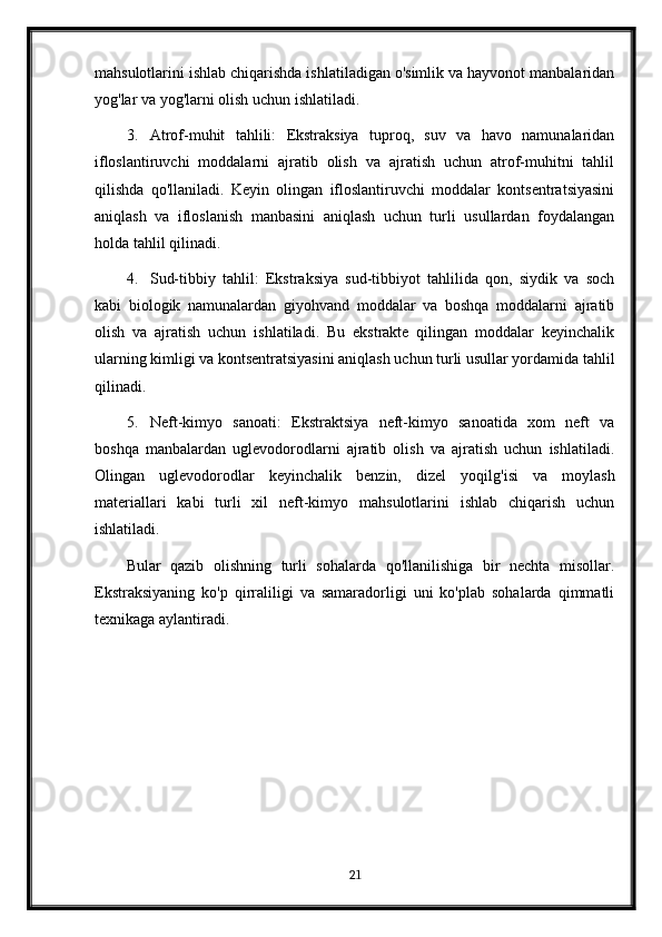 mahsulotlarini ishlab chiqarishda ishlatiladigan o'simlik va hayvonot manbalaridan
yog'lar va yog'larni olish uchun ishlatiladi.
3. Atrof-muhit   tahlili:   Ekstraksiya   tuproq,   suv   va   havo   namunalaridan
ifloslantiruvchi   moddalarni   ajratib   olish   va   ajratish   uchun   atrof-muhitni   tahlil
qilishda   qo'llaniladi.   Keyin   olingan   ifloslantiruvchi   moddalar   kontsentratsiyasini
aniqlash   va   ifloslanish   manbasini   aniqlash   uchun   turli   usullardan   foydalangan
holda tahlil qilinadi.
4. Sud-tibbiy   tahlil:   Ekstraksiya   sud-tibbiyot   tahlilida   qon,   siydik   va   soch
kabi   biologik   namunalardan   giyohvand   moddalar   va   boshqa   moddalarni   ajratib
olish   va   ajratish   uchun   ishlatiladi.   Bu   ekstrakte   qilingan   moddalar   keyinchalik
ularning kimligi va kontsentratsiyasini aniqlash uchun turli usullar yordamida tahlil
qilinadi.
5. Neft-kimyo   sanoati:   Ekstraktsiya   neft-kimyo   sanoatida   xom   neft   va
boshqa   manbalardan   uglevodorodlarni   ajratib   olish   va   ajratish   uchun   ishlatiladi.
Olingan   uglevodorodlar   keyinchalik   benzin,   dizel   yoqilg'isi   va   moylash
materiallari   kabi   turli   xil   neft-kimyo   mahsulotlarini   ishlab   chiqarish   uchun
ishlatiladi.
Bular   qazib   olishning   turli   sohalarda   qo'llanilishiga   bir   nechta   misollar.
Ekstraksiyaning   ko'p   qirraliligi   va   samaradorligi   uni   ko'plab   sohalarda   qimmatli
texnikaga aylantiradi.
21 