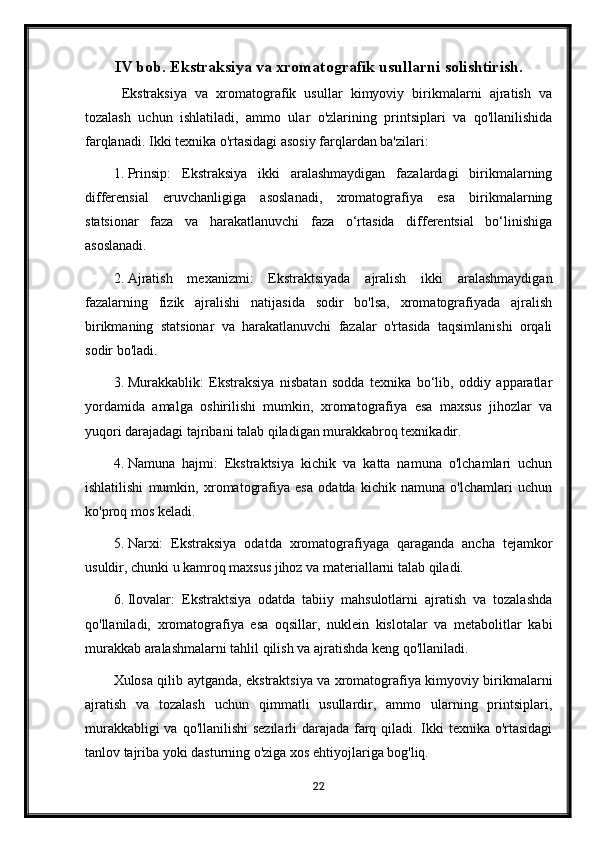 IV bob. Ekstraksiya va xromatografik usullarni solishtirish.
  Ekstraksiya   va   xromatografik   usullar   kimyoviy   birikmalarni   ajratish   va
tozalash   uchun   ishlatiladi,   ammo   ular   o'zlarining   printsiplari   va   qo'llanilishida
farqlanadi.  Ikki texnika o'rtasidagi asosiy farqlardan ba'zilari:
1. Prinsip:   Ekstraksiya   ikki   aralashmaydigan   fazalardagi   birikmalarning
differensial   eruvchanligiga   asoslanadi,   xromatografiya   esa   birikmalarning
statsionar   faza   va   harakatlanuvchi   faza   o‘rtasida   differentsial   bo‘linishiga
asoslanadi.
2. Ajratish   mexanizmi:   Ekstraktsiyada   ajralish   ikki   aralashmaydigan
fazalarning   fizik   ajralishi   natijasida   sodir   bo'lsa,   xromatografiyada   ajralish
birikmaning   statsionar   va   harakatlanuvchi   fazalar   o'rtasida   taqsimlanishi   orqali
sodir bo'ladi.
3. Murakkablik:   Ekstraksiya   nisbatan   sodda   texnika   bo‘lib,   oddiy   apparatlar
yordamida   amalga   oshirilishi   mumkin,   xromatografiya   esa   maxsus   jihozlar   va
yuqori darajadagi tajribani talab qiladigan murakkabroq texnikadir.
4. Namuna   hajmi:   Ekstraktsiya   kichik   va   katta   namuna   o'lchamlari   uchun
ishlatilishi   mumkin,   xromatografiya   esa   odatda   kichik   namuna   o'lchamlari   uchun
ko'proq mos keladi.
5. Narxi:   Ekstraksiya   odatda   xromatografiyaga   qaraganda   ancha   tejamkor
usuldir, chunki u kamroq maxsus jihoz va materiallarni talab qiladi.
6. Ilovalar:   Ekstraktsiya   odatda   tabiiy   mahsulotlarni   ajratish   va   tozalashda
qo'llaniladi,   xromatografiya   esa   oqsillar,   nuklein   kislotalar   va   metabolitlar   kabi
murakkab aralashmalarni tahlil qilish va ajratishda keng qo'llaniladi.
Xulosa qilib aytganda, ekstraktsiya va xromatografiya kimyoviy birikmalarni
ajratish   va   tozalash   uchun   qimmatli   usullardir,   ammo   ularning   printsiplari,
murakkabligi  va qo'llanilishi sezilarli  darajada farq qiladi. Ikki  texnika o'rtasidagi
tanlov tajriba yoki dasturning o'ziga xos ehtiyojlariga bog'liq.
22 