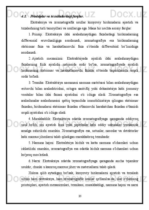 4.1. Printsiplar va texnikalardagi farqlar .
  Ekstraksiya   va   xromatografik   usullar   kimyoviy   birikmalarni   ajratish   va
tozalashning turli tamoyillari va usullariga ega. Mana bir nechta asosiy farqlar:
1. Prinsip:   Ekstraksiya   ikki   aralashmaydigan   fazalardagi   birikmalarning
differensial   eruvchanligiga   asoslanadi,   xromatografiya   esa   birikmalarning
statsionar   faza   va   harakatlanuvchi   faza   o‘rtasida   differentsial   bo‘linishiga
asoslanadi.
2. Ajratish   mexanizmi:   Ekstraktsiyada   ajralish   ikki   aralashmaydigan
fazalarning   fizik   ajralishi   natijasida   sodir   bo'lsa,   xromatografiyada   ajralish
birikmaning   statsionar   va   harakatlanuvchi   fazalar   o'rtasida   taqsimlanishi   orqali
sodir bo'ladi.
3. Texnika:  Ekstraktsiya  namunani  namuna matritsasi  bilan  aralashmaydigan
erituvchi   bilan   aralashtirishni,   so'ngra   santrifüj   yoki   dekantatsiya   kabi   jismoniy
vositalar   bilan   ikki   fazani   ajratishni   o'z   ichiga   oladi.   Xromatografiya   esa
aralashmalar   aralashmasini   qattiq   tayanchda   immobilizatsiya   qilingan   statsionar
fazadan, birikmalarni statsionar fazadan o'tkazuvchi harakatchan fazadan o'tkazish
orqali ajratishni o'z ichiga oladi.
4. Murakkablik:   Ekstraktsiya   odatda   xromatografiyaga   qaraganda   oddiyroq
usul   bo'lib,   uni   ajratish   huni   yoki   pipetkalar   kabi   oddiy   uskunalar   yordamida
amalga   oshirilishi   mumkin.   Xromatografiya   esa,   ustunlar,   nasoslar   va   detektorlar
kabi maxsus jihozlarni talab qiladigan murakkabroq texnikadir.
5. Namuna   hajmi:   Ekstraktsiya   kichik   va   katta   namuna   o'lchamlari   uchun
ishlatilishi   mumkin,   xromatografiya   esa   odatda   kichik   namuna   o'lchamlari   uchun
ko'proq mos keladi.
6. Narxi:   Ekstraksiya   odatda   xromatografiyaga   qaraganda   ancha   tejamkor
usuldir, chunki u kamroq maxsus jihoz va materiallarni talab qiladi.
Xulosa   qilib   aytadigan   bo'lsak,   kimyoviy   birikmalarni   ajratish   va   tozalash
uchun   ham   ekstraksiya,   ham   xromatografik   usullar   qo'llanilsa-da,   ular   o'zlarining
printsiplari, ajratish mexanizmlari, texnikasi, murakkabligi, namuna hajmi va narxi
23 