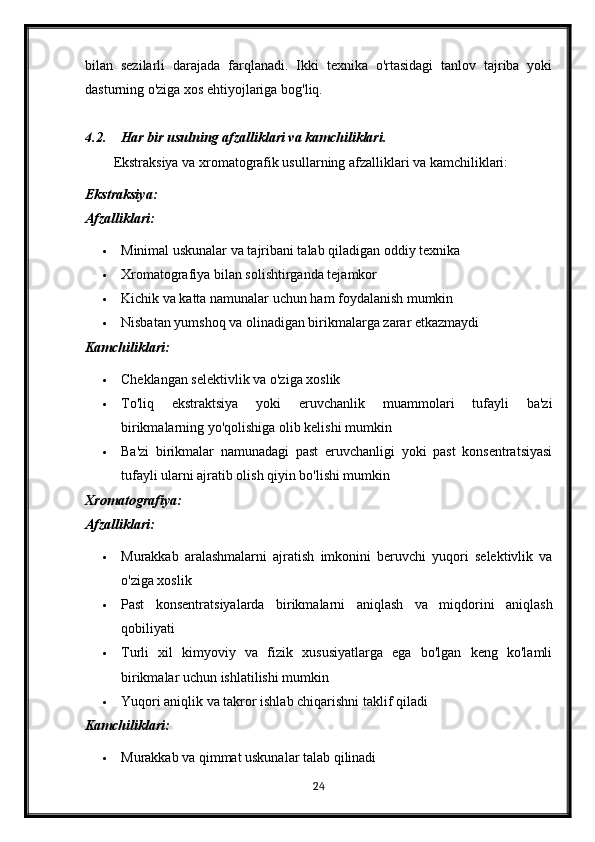 bilan   sezilarli   darajada   farqlanadi.   Ikki   texnika   o'rtasidagi   tanlov   tajriba   yoki
dasturning o'ziga xos ehtiyojlariga bog'liq.
4.2. Har bir usulning afzalliklari va kamchiliklari.
Ekstraksiya va xromatografik usullarning afzalliklari va kamchiliklari:
Ekstraksiya:
Afzalliklari:
 Minimal uskunalar va tajribani talab qiladigan oddiy texnika
 Xromatografiya bilan solishtirganda tejamkor
 Kichik va katta namunalar uchun ham foydalanish mumkin
 Nisbatan yumshoq va olinadigan birikmalarga zarar etkazmaydi
Kamchiliklari:
 Cheklangan selektivlik va o'ziga xoslik
 To'liq   ekstraktsiya   yoki   eruvchanlik   muammolari   tufayli   ba'zi
birikmalarning yo'qolishiga olib kelishi mumkin
 Ba'zi   birikmalar   namunadagi   past   eruvchanligi   yoki   past   konsentratsiyasi
tufayli ularni ajratib olish qiyin bo'lishi mumkin
Xromatografiya:
Afzalliklari:
 Murakkab   aralashmalarni   ajratish   imkonini   beruvchi   yuqori   selektivlik   va
o'ziga xoslik
 Past   konsentratsiyalarda   birikmalarni   aniqlash   va   miqdorini   aniqlash
qobiliyati
 Turli   xil   kimyoviy   va   fizik   xususiyatlarga   ega   bo'lgan   keng   ko'lamli
birikmalar uchun ishlatilishi mumkin
 Yuqori aniqlik va takror ishlab chiqarishni taklif qiladi
Kamchiliklari:
 Murakkab va qimmat uskunalar talab qilinadi
24 