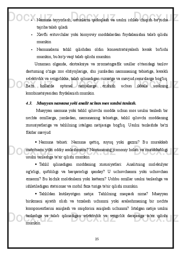  Namuna   tayyorlash,   ustunlarni   qadoqlash   va   usulni   ishlab   chiqish   bo'yicha
tajriba talab qiladi
 Xavfli   erituvchilar   yoki   kimyoviy   moddalardan   foydalanishni   talab   qilishi
mumkin
 Namunalarni   tahlil   qilishdan   oldin   konsentratsiyalash   kerak   bo'lishi
mumkin, bu ko'p vaqt talab qilishi mumkin
Umuman   olganda,   ekstraksiya   va   xromatografik   usullar   o'rtasidagi   tanlov
dasturning   o'ziga   xos   ehtiyojlariga,   shu   jumladan   namunaning   tabiatiga,   kerakli
selektivlik va sezgirlikka, talab qilinadigan ruxsatga va mavjud resurslarga bog'liq.
Ba'zi   hollarda   optimal   natijalarga   erishish   uchun   ikkala   usulning
kombinatsiyasidan foydalanish mumkin.
4.3. Muayyan namuna yoki analit uchun mos usulni tanlash.
  Muayyan   namuna   yoki   tahlil   qiluvchi   modda   uchun   mos   usulni   tanlash   bir
nechta   omillarga,   jumladan,   namunaning   tabiatiga,   tahlil   qiluvchi   moddaning
xususiyatlariga   va   tahlilning   istalgan   natijasiga   bog'liq.   Usulni   tanlashda   ba'zi
fikrlar mavjud:
 Namuna   tabiati:   Namuna   qattiq,   suyuq   yoki   gazmi?   Bu   murakkab
matritsami yoki oddiy aralashmami? Namunaning jismoniy holati va murakkabligi
usulni tanlashga ta'sir qilishi mumkin.
 Tahlil   qilinadigan   moddaning   xususiyatlari:   Analitning   molekulyar
og'irligi,   qutbliligi   va   barqarorligi   qanday?   U   uchuvchanmi   yoki   uchuvchan
emasmi?  Bu kichik molekulami  yoki  kattami? Ushbu  omillar  usulni  tanlashga  va
ishlatiladigan statsionar va mobil faza turiga ta'sir qilishi mumkin.
 Tahlildan   kutilayotgan   natija:   Tahlilning   maqsadi   nima?   Muayyan
birikmani   ajratib   olish   va   tozalash   uchunmi   yoki   aralashmaning   bir   nechta
komponentlarini   aniqlash   va   miqdorini   aniqlash   uchunmi?   Istalgan   natija   usulni
tanlashga   va   talab   qilinadigan   selektivlik   va   sezgirlik   darajasiga   ta'sir   qilishi
mumkin.
25