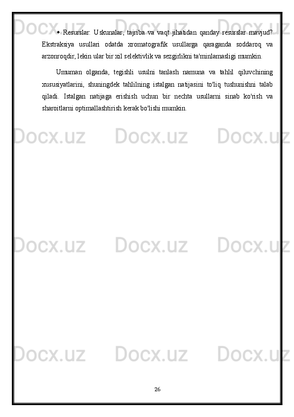  Resurslar:   Uskunalar,   tajriba   va   vaqt   jihatidan   qanday   resurslar   mavjud?
Ekstraksiya   usullari   odatda   xromatografik   usullarga   qaraganda   soddaroq   va
arzonroqdir, lekin ular bir xil selektivlik va sezgirlikni ta'minlamasligi mumkin.
Umuman   olganda,   tegishli   usulni   tanlash   namuna   va   tahlil   qiluvchining
xususiyatlarini,   shuningdek   tahlilning   istalgan   natijasini   to'liq   tushunishni   talab
qiladi.   Istalgan   natijaga   erishish   uchun   bir   nechta   usullarni   sinab   ko'rish   va
sharoitlarni optimallashtirish kerak bo'lishi mumkin.
26 