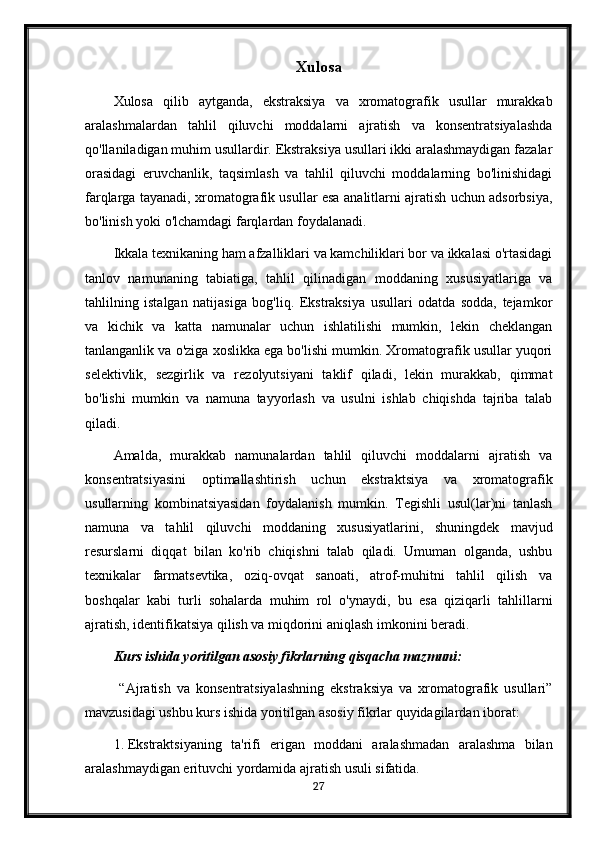 Xulosa
Xulosa   qilib   aytganda,   ekstraksiya   va   xromatografik   usullar   murakkab
aralashmalardan   tahlil   qiluvchi   moddalarni   ajratish   va   konsentratsiyalashda
qo'llaniladigan muhim usullardir. Ekstraksiya usullari ikki aralashmaydigan fazalar
orasidagi   eruvchanlik,   taqsimlash   va   tahlil   qiluvchi   moddalarning   bo'linishidagi
farqlarga tayanadi, xromatografik usullar esa analitlarni ajratish uchun adsorbsiya,
bo'linish yoki o'lchamdagi farqlardan foydalanadi.
Ikkala texnikaning ham afzalliklari va kamchiliklari bor va ikkalasi o'rtasidagi
tanlov   namunaning   tabiatiga,   tahlil   qilinadigan   moddaning   xususiyatlariga   va
tahlilning   istalgan   natijasiga   bog'liq.   Ekstraksiya   usullari   odatda   sodda,   tejamkor
va   kichik   va   katta   namunalar   uchun   ishlatilishi   mumkin,   lekin   cheklangan
tanlanganlik va o'ziga xoslikka ega bo'lishi mumkin. Xromatografik usullar yuqori
selektivlik,   sezgirlik   va   rezolyutsiyani   taklif   qiladi,   lekin   murakkab,   qimmat
bo'lishi   mumkin   va   namuna   tayyorlash   va   usulni   ishlab   chiqishda   tajriba   talab
qiladi.
Amalda,   murakkab   namunalardan   tahlil   qiluvchi   moddalarni   ajratish   va
konsentratsiyasini   optimallashtirish   uchun   ekstraktsiya   va   xromatografik
usullarning   kombinatsiyasidan   foydalanish   mumkin.   Tegishli   usul(lar)ni   tanlash
namuna   va   tahlil   qiluvchi   moddaning   xususiyatlarini,   shuningdek   mavjud
resurslarni   diqqat   bilan   ko'rib   chiqishni   talab   qiladi.   Umuman   olganda,   ushbu
texnikalar   farmatsevtika,   oziq-ovqat   sanoati,   atrof-muhitni   tahlil   qilish   va
boshqalar   kabi   turli   sohalarda   muhim   rol   o'ynaydi,   bu   esa   qiziqarli   tahlillarni
ajratish, identifikatsiya qilish va miqdorini aniqlash imkonini beradi.
Kurs ishida yoritilgan asosiy fikrlarning qisqacha mazmuni:
  “Ajratish   va   konsentratsiyalashning   ekstraksiya   va   xromatografik   usullari”
mavzusidagi ushbu kurs ishida yoritilgan asosiy fikrlar quyidagilardan iborat:
1. Ekstraktsiyaning   ta'rifi   erigan   moddani   aralashmadan   aralashma   bilan
aralashmaydigan erituvchi yordamida ajratish usuli sifatida.
27 