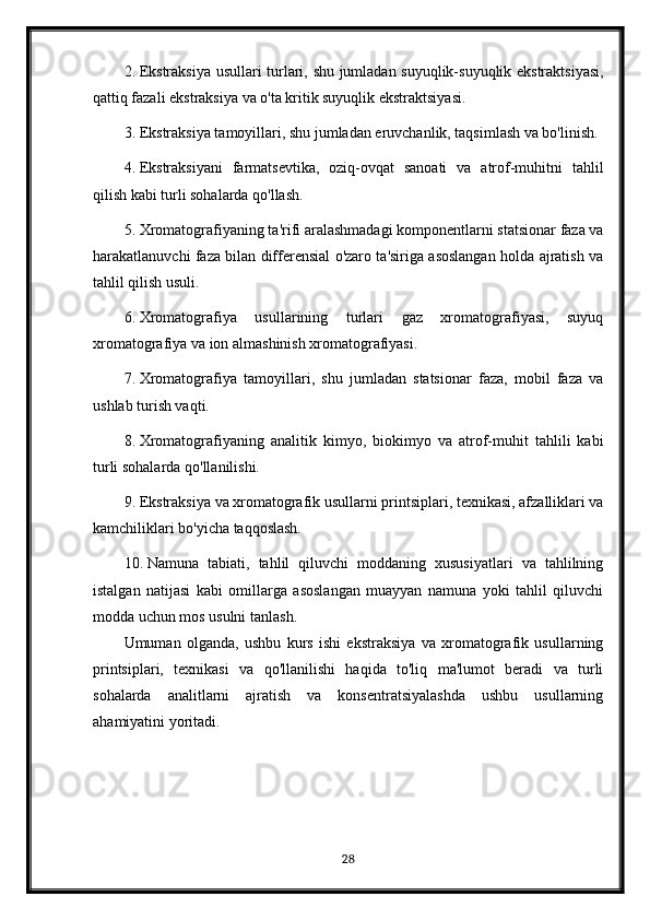 2. Ekstraksiya usullari turlari, shu jumladan suyuqlik-suyuqlik ekstraktsiyasi,
qattiq fazali ekstraksiya va o'ta kritik suyuqlik ekstraktsiyasi.
3. Ekstraksiya tamoyillari, shu jumladan eruvchanlik, taqsimlash va bo'linish.
4. Ekstraksiyani   farmatsevtika,   oziq-ovqat   sanoati   va   atrof-muhitni   tahlil
qilish kabi turli sohalarda qo'llash.
5. Xromatografiyaning ta'rifi aralashmadagi komponentlarni statsionar faza va
harakatlanuvchi faza bilan differensial o'zaro ta'siriga asoslangan holda ajratish va
tahlil qilish usuli.
6. Xromatografiya   usullarining   turlari   gaz   xromatografiyasi,   suyuq
xromatografiya va ion almashinish xromatografiyasi.
7. Xromatografiya   tamoyillari,   shu   jumladan   statsionar   faza,   mobil   faza   va
ushlab turish vaqti.
8. Xromatografiyaning   analitik   kimyo,   biokimyo   va   atrof-muhit   tahlili   kabi
turli sohalarda qo'llanilishi.
9. Ekstraksiya va xromatografik usullarni printsiplari, texnikasi, afzalliklari va
kamchiliklari bo'yicha taqqoslash.
10. Namuna   tabiati,   tahlil   qiluvchi   moddaning   xususiyatlari   va   tahlilning
istalgan   natijasi   kabi   omillarga   asoslangan   muayyan   namuna   yoki   tahlil   qiluvchi
modda uchun mos usulni tanlash.
Umuman   olganda,   ushbu   kurs   ishi   ekstraksiya   va   xromatografik   usullarning
printsiplari,   texnikasi   va   qo'llanilishi   haqida   to'liq   ma'lumot   beradi   va   turli
sohalarda   analitlarni   ajratish   va   konsentratsiyalashda   ushbu   usullarning
ahamiyatini yoritadi.
28 