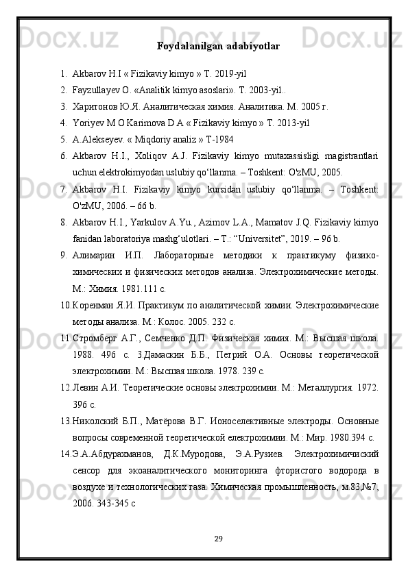 Foydalanilgan adabiyotlar
1. Akbarov H.I « Fizikaviy kimyo » T. 2019-yil
2. Fayzullayev  О . « А nalitik kimyo asoslari».  Т. 2003-yil..
3. Харитонов Ю.Я. Аналитическая химия. Аналитика. М. 2005 г. 
4. Yoriyev M O Karimova D A « Fizikaviy kimyo » T. 2013-yil
5. A.Alekseyev. « Miqdoriy analiz » T-1984
6. Akbarov   H.I.,   Xoliqov   A.J.   Fizikaviy   kimyo   mutaxassisligi   magistrantlari
uchun elektrokimyodan uslubiy qo‘llanma. – Toshkent: O'zMU, 2005. 
7. Akbarov   H.I.   Fizikaviy   kimyo   kursidan   uslubiy   qo‘llanma.   –   Toshkent:
O'zMU, 2006. – 66 b. 
8. Akbarov H.I., Yarkulov A.Yu., Azimov L.A., Mamatov J.Q. Fizikaviy kimyo
fanidan laboratoriya mashg‘ulotlari. – T.: “Universitet”, 2019. – 96 b. 
9. Алимарин   И.П.   Лабораторные   методики   к   практикуму   физико-
химических   и  физических  методов   анализа.  Электрохимические   методы.
М.: Химия. 1981.111 с. 
10. Коренман Я.И. Практикум  по аналитической  химии. Электрохимические
методы анализа. М.: Колос. 2005. 232 с.
11. Стромберг   А.Г.,   Семченко   Д.П.   Физическая   химия.   М.:   Высшая   школа.
1988.   496   с.   3.Дамаскин   Б.Б.,   Петрий   О.А.   Основы   теоретической
электрохимии. М.: Высшая школа. 1978. 239 с. 
12. Левин А.И. Теоретические основы электрохимии. М.: Металургия. 1972.
396 с.
13. Николский   Б.П.,   Матёрова   В.Г.   Ионоселективные   электроды.   Основные
вопросы современной теоретической електрохимии. М.: Мир. 1980.394 с.
14. Э.А.Абдурахманов,   Д.К.Муродова,   Э.А.Рузиев.   Электрохимичиский
сенсор   для   экоаналитического   мониторинга   фтористого   водорода   в
воздухе и технологических газа. Химическая  промышленность, м.83,№7,
2006. 343-345 с
29
