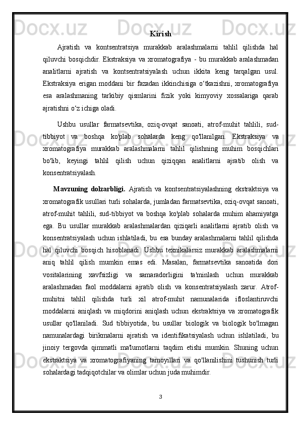 Kirish
Ajratish   va   kontsentratsiya   murakkab   aralashmalarni   tahlil   qilishda   hal
qiluvchi   bosqichdir.   Ekstraksiya   va   xromatografiya   -   bu   murakkab   aralashmadan
analitlarni   ajratish   va   kontsentratsiyalash   uchun   ikkita   keng   tarqalgan   usul.
Ekstraksiya   erigan   moddani   bir   fazadan   ikkinchisiga   o‘tkazishni,   xromatografiya
esa   aralashmaning   tarkibiy   qismlarini   fizik   yoki   kimyoviy   xossalariga   qarab
ajratishni o‘z ichiga oladi.
Ushbu   usullar   farmatsevtika,   oziq-ovqat   sanoati,   atrof-muhit   tahlili,   sud-
tibbiyot   va   boshqa   ko'plab   sohalarda   keng   qo'llanilgan.   Ekstraksiya   va
xromatografiya   murakkab   aralashmalarni   tahlil   qilishning   muhim   bosqichlari
bo'lib,   keyingi   tahlil   qilish   uchun   qiziqqan   analitlarni   ajratib   olish   va
konsentratsiyalash.
Mavzuning   dolzarbligi.   Ajratish   va   kontsentratsiyalashning   ekstraktsiya   va
xromatografik usullari turli sohalarda, jumladan farmatsevtika, oziq-ovqat sanoati,
atrof-muhit   tahlili,   sud-tibbiyot   va   boshqa   ko'plab   sohalarda   muhim   ahamiyatga
ega.   Bu   usullar   murakkab   aralashmalardan   qiziqarli   analitlarni   ajratib   olish   va
konsentratsiyalash   uchun   ishlatiladi,   bu   esa   bunday   aralashmalarni   tahlil   qilishda
hal   qiluvchi   bosqich   hisoblanadi.   Ushbu   texnikalarsiz   murakkab   aralashmalarni
aniq   tahlil   qilish   mumkin   emas   edi.   Masalan,   farmatsevtika   sanoatida   dori
vositalarining   xavfsizligi   va   samaradorligini   ta'minlash   uchun   murakkab
aralashmadan   faol   moddalarni   ajratib   olish   va   konsentratsiyalash   zarur.   Atrof-
muhitni   tahlil   qilishda   turli   xil   atrof-muhit   namunalarida   ifloslantiruvchi
moddalarni   aniqlash   va   miqdorini   aniqlash   uchun   ekstraktsiya   va   xromatografik
usullar   qo'llaniladi.   Sud   tibbiyotida,   bu   usullar   biologik   va   biologik   bo'lmagan
namunalardagi   birikmalarni   ajratish   va   identifikatsiyalash   uchun   ishlatiladi,   bu
jinoiy   tergovda   qimmatli   ma'lumotlarni   taqdim   etishi   mumkin.   Shuning   uchun
ekstraktsiya   va   xromatografiyaning   tamoyillari   va   qo'llanilishini   tushunish   turli
sohalardagi tadqiqotchilar va olimlar uchun juda muhimdir.
3 