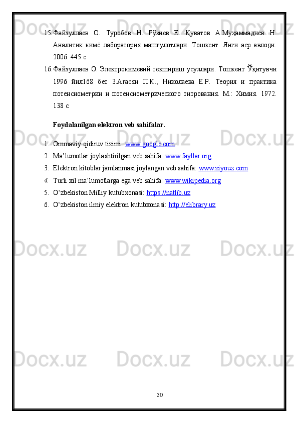 15. Файзулаев   О.   Туробов   Н.   Рўзиев   Е.   Қуватов   А.Муҳаммадиев   Н.
Аналитик   кимё   лаборатория   машғулотлари.   Тошкент.   Янги   аср   авлоди.
2006. 445 с 
16. Файзулаев  О.  Электрокимёвий  текшириш  усулари. Тошкент Ўқитувчи
1996   йи168   бет   3.Агасян   П.К.,   Николаева   Е.Р.   Теория   и   практика
потенсиометрии   и   потенсиометрического   титрования.   М.:   Химия.   1972.
138 с
Foydalanilgan elektron veb sahifalar.
1. Ommaviy qidiruv tizimi:  www.google.com  
2. Ma’lumotlar joylashtirilgan veb sahifa:  www.fayllar.org  
3. Elektron kitoblar jamlanmasi joylangan veb sahifa:  www.ziyouz.com  
4. Turli xil ma’lumotlarga ega veb sahifa:  www.wikipedia.org  
5. O zbekiston Milliy kutubxonasi: ʻ https://natlib.uz  
6. O‘zbekiston ilmiy elektron kutubxonasi:  http://elibrary.uz  
30