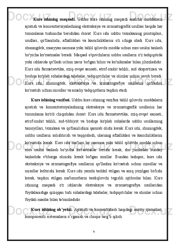 Kurs   ishining   maqsadi.   Ushbu   kurs   ishining   maqsadi   analitik   moddalarni
ajratish va konsentratsiyalashning ekstraksiya va xromatografik usullari haqida har
tomonlama   tushuncha   berishdan   iborat.   Kurs   ishi   ushbu   texnikaning   printsiplari,
usullari,   qo'llanilishi,   afzalliklari   va   kamchiliklarini   o'z   ichiga   oladi.   Kurs   ishi,
shuningdek, muayyan namuna yoki tahlil qiluvchi modda uchun mos usulni tanlash
bo'yicha ko'rsatmalar beradi. Maqsad o'quvchilarni ushbu usullarni o'z tadqiqotida
yoki ishlarida qo'llash uchun zarur bo'lgan bilim va ko'nikmalar bilan jihozlashdir.
Kurs ishi farmatsevtika, oziq-ovqat sanoati, atrof-muhit tahlili, sud ekspertizasi va
boshqa ko'plab sohalardagi talabalar, tadqiqotchilar va olimlar uchun javob beradi.
Kurs   ishi,   shuningdek,   ekstraktsiya   va   xromatografiya   usullarini   qo'llashni
ko'rsatish uchun misollar va amaliy tadqiqotlarni taqdim etadi.
Kurs ishining vazifasi.  Ushbu kurs ishining vazifasi tahlil qiluvchi moddalarni
ajratish   va   konsentratsiyalashning   ekstraksiya   va   xromatografik   usullarini   har
tomonlama   ko'rib   chiqishdan   iborat.   Kurs   ishi   farmatsevtika,   oziq-ovqat   sanoati,
atrof-muhit   tahlili,   sud-tibbiyot   va   boshqa   ko'plab   sohalarda   ushbu   usullarning
tamoyillari, texnikasi va qo'llanilishini qamrab olishi kerak. Kurs ishi, shuningdek,
ushbu   usullarni   solishtirish   va   taqqoslash,   ularning   afzalliklari   va   kamchiliklarini
ko'rsatishi   kerak.  Kurs   ishi   ma'lum   bir   namuna  yoki   tahlil   qiluvchi   modda   uchun
mos   usulni   tanlash   bo'yicha   ko'rsatmalar   berishi   kerak,   shu   jumladan   bunday
tanlashda   e'tiborga   olinishi   kerak   bo'lgan   omillar.   Bundan   tashqari,   kurs   ishi
ekstraksiya   va   xromatografiya   usullarini   qo'llashni   ko'rsatish   uchun   misollar   va
misollar keltirishi  kerak. Kurs ishi yaxshi  tashkil etilgan va aniq yozilgan bo'lishi
kerak,   taqdim   etilgan   ma'lumotlarni   tasdiqlovchi   tegishli   iqtiboslar   bilan.   Kurs
ishining   maqsadi   o'z   ishlarida   ekstraksiya   va   xromatografiya   usullaridan
foydalanishga qiziqqan turli sohalardagi talabalar, tadqiqotchilar va olimlar uchun
foydali manba bilan ta'minlashdir.
Kurs  ishining  ob’yekti .   Ajratish  va  konsentralash  haqidagi  asosiy   qonunlari,
komponentli sistemalarni o’rganish va chuqur targ’b qilish.
4 