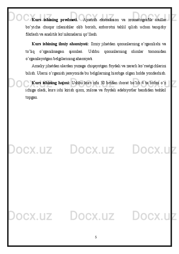 Kurs   ishining   predmeti.     Ajratish   ekstraksion   va   xromatografik   usullar
bo‘yicha   chuqur   izlanishlar   olib   borish,   axborotni   tahlil   qilish   uchun   tanqidiy
fikrlash va analitik ko‘nikmalarni qo‘llash.
Kurs   ishining   ilmiy   ahamiyati:   Ilmiy   jihatdan   qonunlarning   o’rganilishi   va
to’liq   o’rganilmagan   qismlari.   Ushbu   qonunlarning   olimlar   tomonidan
o’rganilayotgan belgilarining ahamiyati.
Amaliy jihatdan ulardan yuzaga chiqayotgan foydali va zararli ko’rsatgichlarini
bilish. Ularni o’rganish jarayonida bu belgilarning hisobga olgan holda yondashish.
Kurs ishining hajmi:   Ushbu kurs ishi  30 betdan iborat  bo’lib 4 ta bobni o’z
ichiga oladi, kurs ishi  kirish qism,  xulosa va foydali  adabiyotlar  bandidan tashkil
topgan. 
5 