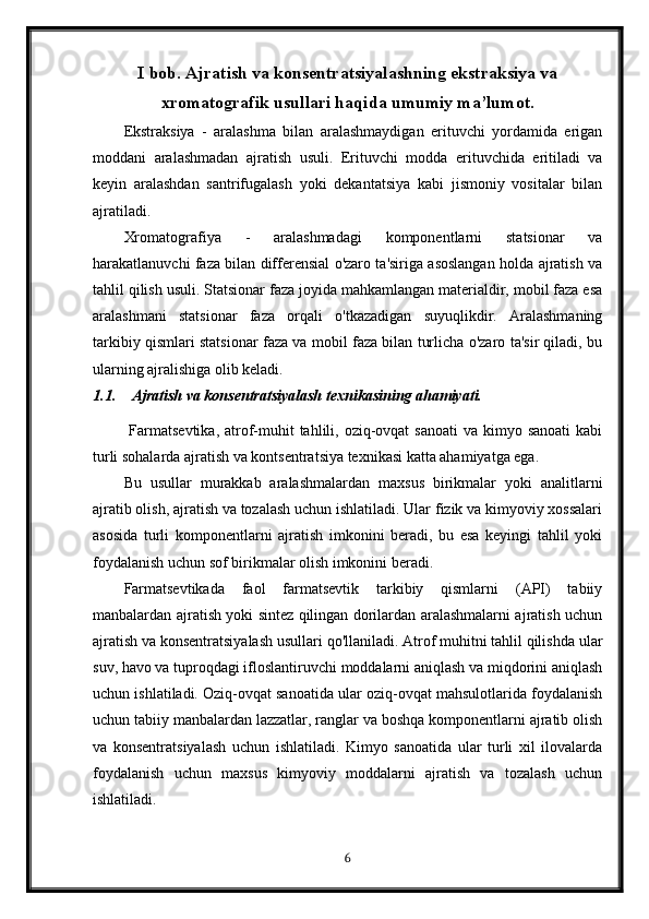 I bob. Ajratish va konsentratsiyalashning ekstraksiya va
xromatografik usullari haqida umumiy ma’lumot.
Ekstraksiya   -   aralashma   bilan   aralashmaydigan   erituvchi   yordamida   erigan
moddani   aralashmadan   ajratish   usuli.   Erituvchi   modda   erituvchida   eritiladi   va
keyin   aralashdan   santrifugalash   yoki   dekantatsiya   kabi   jismoniy   vositalar   bilan
ajratiladi.
Xromatografiya   -   aralashmadagi   komponentlarni   statsionar   va
harakatlanuvchi faza bilan differensial o'zaro ta'siriga asoslangan holda ajratish va
tahlil qilish usuli. Statsionar faza joyida mahkamlangan materialdir, mobil faza esa
aralashmani   statsionar   faza   orqali   o'tkazadigan   suyuqlikdir.   Aralashmaning
tarkibiy qismlari statsionar faza va mobil faza bilan turlicha o'zaro ta'sir qiladi, bu
ularning ajralishiga olib keladi.
1.1. Ajratish va konsentratsiyalash texnikasining ahamiyati.
  Farmatsevtika,  atrof-muhit  tahlili, oziq-ovqat  sanoati  va kimyo sanoati  kabi
turli sohalarda ajratish va kontsentratsiya texnikasi katta ahamiyatga ega.
Bu   usullar   murakkab   aralashmalardan   maxsus   birikmalar   yoki   analitlarni
ajratib olish, ajratish va tozalash uchun ishlatiladi. Ular fizik va kimyoviy xossalari
asosida   turli   komponentlarni   ajratish   imkonini   beradi,   bu   esa   keyingi   tahlil   yoki
foydalanish uchun sof birikmalar olish imkonini beradi.
Farmatsevtikada   faol   farmatsevtik   tarkibiy   qismlarni   (API)   tabiiy
manbalardan ajratish yoki sintez qilingan dorilardan aralashmalarni ajratish uchun
ajratish va konsentratsiyalash usullari qo'llaniladi. Atrof muhitni tahlil qilishda ular
suv, havo va tuproqdagi ifloslantiruvchi moddalarni aniqlash va miqdorini aniqlash
uchun ishlatiladi. Oziq-ovqat sanoatida ular oziq-ovqat mahsulotlarida foydalanish
uchun tabiiy manbalardan lazzatlar, ranglar va boshqa komponentlarni ajratib olish
va   konsentratsiyalash   uchun   ishlatiladi.   Kimyo   sanoatida   ular   turli   xil   ilovalarda
foydalanish   uchun   maxsus   kimyoviy   moddalarni   ajratish   va   tozalash   uchun
ishlatiladi.
6 