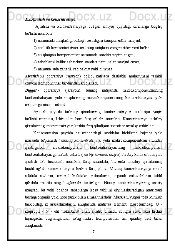 1.2. Ajratish va konsentratsiya.
  Ajratish   va   kontsentratsiyaga   bo'lgan   ehtiyoj   quyidagi   omillarga   bog'liq
bo'lishi mumkin: 
1) namunada aniqlashga xalaqit beradigan komponentlar mavjud; 
2) analitik kontsentratsiyasi usulning aniqlash chegarasidan past bo'lsa; 
3) aniqlangan komponentlar namunada notekis taqsimlangan;
4) asboblarni kalibrlash uchun standart namunalar mavjud emas; 
5) namuna juda zaharli, radioaktiv yoki qimmat.
Ajratish   bu   operatsiya   (jarayon)   bo'lib,   natijada   dastlabki   aralashmani   tashkil
etuvchi komponentlar bir-biridan aniqlanadi.
Diqqat   -   operatsiya   (jarayon),   buning   natijasida   mikrokomponentlarning
kontsentratsiyasi   yoki   miqdorining   makrokomponentning   kontsentratsiyasi   yoki
miqdoriga nisbati oshadi.
Ajratish   paytida   tarkibiy   qismlarning   kontsentratsiyasi   bir-biriga   yaqin
bo'lishi   mumkin,   lekin   ular   ham   farq   qilishi   mumkin.   Konsentratsiya   tarkibiy
qismlarning kontsentratsiyasi keskin farq qiladigan sharoitda amalga oshiriladi.
Konsentratsiya   paytida   oz   miqdordagi   moddalar   kichikroq   hajmda   yoki
massada   to'planadi   (   mutlaq   konsentratsiya ),   yoki   makrokomponentdan   shunday
ajratilganki,   mikrokomponent   kontsentratsiyasining   makrokomponent
kontsentratsiyasiga nisbati oshadi (   nisbiy konsentratsiya ). Nisbiy kontsentratsiyani
ajratish   deb   hisoblash   mumkin,   farqi   shundaki,   bu   erda   tarkibiy   qismlarning
boshlang'ich   konsentratsiyasi   keskin   farq   qiladi.   Mutlaq   konsentratsiyaga   misol
sifatida   suvlarni,   mineral   kislotalar   eritmalarini,   organik   erituvchilarni   tahlil
qilishda   matritsaning   bug'lanishi   keltirilgan.   Nisbiy   kontsentratsiyaning   asosiy
maqsadi   bu   yoki   boshqa   sabablarga   ko'ra   tahlilni   qiyinlashtiradigan   matritsani
boshqa organik yoki noorganik bilan almashtirishdir. Masalan, yuqori toza kumush
tarkibidagi   iz   aralashmalarini   aniqlashda   matritsa   elementi   xloroformdagi   O   -
izopropil   -   N   -   etil   tiokarbinat   bilan   ajratib   olinadi,   so'ngra   suvli   faza   kichik
hajmgacha   bug'langandan   so'ng   mikro   komponentlar   har   qanday   usul   bilan
aniqlanadi.
7