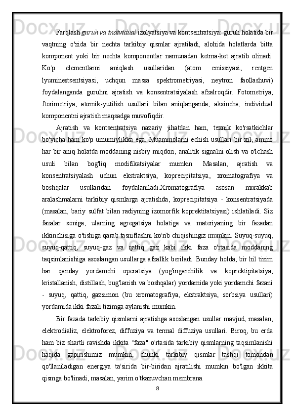 Farqlash   guruh va individual   izolyatsiya va kontsentratsiya: guruh holatida bir
vaqtning   o'zida   bir   nechta   tarkibiy   qismlar   ajratiladi,   alohida   holatlarda   bitta
komponent   yoki   bir   nechta   komponentlar   namunadan   ketma-ket   ajratib   olinadi.
Ko'p   elementlarni   aniqlash   usullaridan   (atom   emissiyasi,   rentgen
lyuminestsentsiyasi,   uchqun   massa   spektrometriyasi,   neytron   faollashuvi)
foydalanganda   guruhni   ajratish   va   konsentratsiyalash   afzalroqdir.   Fotometriya,
ftorimetriya,   atomik-yutilish   usullari   bilan   aniqlanganda,   aksincha,   individual
komponentni ajratish maqsadga muvofiqdir.
Ajratish   va   kontsentratsiya   nazariy   jihatdan   ham,   texnik   ko'rsatkichlar
bo'yicha ham  ko'p  umumiylikka ega.  Muammolarni  echish  usullari  bir  xil, ammo
har bir aniq holatda moddaning nisbiy miqdori, analitik signalni olish va o'lchash
usuli   bilan   bog'liq   modifikatsiyalar   mumkin.   Masalan,   ajratish   va
konsentratsiyalash   uchun   ekstraktsiya,   koprecipitatsiya,   xromatografiya   va
boshqalar   usullaridan   foydalaniladi.Xromatografiya   asosan   murakkab
aralashmalarni   tarkibiy   qismlarga   ajratishda,   koprecipitatsiya   -   konsentratsiyada
(masalan,   bariy   sulfat   bilan   radiyning   izomorfik   koprektitatsiyasi)   ishlatiladi.   Siz
fazalar   soniga,   ularning   agregatsiya   holatiga   va   materiyaning   bir   fazadan
ikkinchisiga o'tishiga qarab tasniflashni ko'rib chiqishingiz mumkin. Suyuq-suyuq,
suyuq-qattiq,   suyuq-gaz   va   qattiq   gaz   kabi   ikki   faza   o'rtasida   moddaning
taqsimlanishiga asoslangan usullarga afzallik beriladi. Bunday holda, bir hil tizim
har   qanday   yordamchi   operatsiya   (yog'ingarchilik   va   koprektipitatsiya,
kristallanish, distillash, bug'lanish va boshqalar) yordamida yoki yordamchi fazani
-   suyuq,   qattiq,   gazsimon   (bu   xromatografiya,   ekstraktsiya,   sorbsiya   usullari)
yordamida ikki fazali tizimga aylanishi mumkin.
Bir  fazada  tarkibiy  qismlarni  ajratishga  asoslangan  usullar   mavjud, masalan,
elektrodializ,   elektroforez,   diffuziya   va   termal   diffuziya   usullari.   Biroq,   bu   erda
ham   biz   shartli   ravishda   ikkita   "faza"   o'rtasida   tarkibiy   qismlarning  taqsimlanishi
haqida   gapirishimiz   mumkin,   chunki   tarkibiy   qismlar   tashqi   tomondan
qo'llaniladigan   energiya   ta'sirida   bir-biridan   ajratilishi   mumkin   bo'lgan   ikkita
qismga bo'linadi, masalan, yarim o'tkazuvchan membrana.
8 