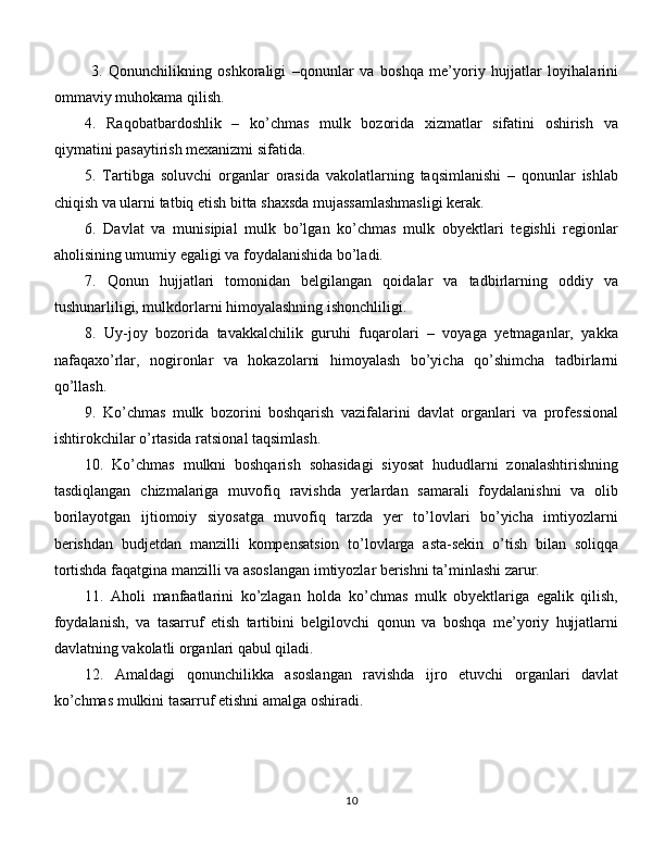   3.   Qonunchilikning   oshkoraligi   –qonunlar   va   boshqa   me’yoriy   hujjatlar   loyihalarini
ommaviy muhokama qilish. 
4.   Raqobatbardoshlik   –   ko’chmas   mulk   bozorida   xizmatlar   sifatini   oshirish   va
qiymatini pasaytirish mexanizmi sifatida.
5.   Tartibga   soluvchi   organlar   orasida   vakolatlarning   taqsimlanishi   –   qonunlar   ishlab
chiqish va ularni tatbiq etish bitta shaxsda mujassamlashmasligi kerak. 
6.   Davlat   va   munisipial   mulk   bo’lgan   ko’chmas   mulk   obyektlari   tegishli   regionlar
aholisining umumiy egaligi va foydalanishida bo’ladi. 
7.   Qonun   hujjatlari   tomonidan   belgilangan   qoidalar   va   tadbirlarning   oddiy   va
tushunarliligi, mulkdorlarni himoyalashning ishonchliligi. 
8.   Uy-joy   bozorida   tavakkalchilik   guruhi   fuqarolari   –   voyaga   yetmaganlar,   yakka
nafaqaxo’rlar,   nogironlar   va   hokazolarni   himoyalash   bo’yicha   qo’shimcha   tadbirlarni
qo’llash. 
9.   Ko’chmas   mulk   bozorini   boshqarish   vazifalarini   davlat   organlari   va   professional
ishtirokchilar o’rtasida ratsional taqsimlash. 
10.   Ko’chmas   mulkni   boshqarish   sohasidagi   siyosat   hududlarni   zonalashtirishning
tasdiqlangan   chizmalariga   muvofiq   ravishda   yerlardan   samarali   foydalanishni   va   olib
borilayotgan   ijtiomoiy   siyosatga   muvofiq   tarzda   yer   to’lovlari   bo’yicha   imtiyozlarni
berishdan   budjetdan   manzilli   kompensatsion   to’lovlarga   asta-sekin   o’tish   bilan   soliqqa
tortishda faqatgina manzilli va asoslangan imtiyozlar berishni ta’minlashi zarur. 
11.   Aholi   manfaatlarini   ko’zlagan   holda   ko’chmas   mulk   obyektlariga   egalik   qilish,
foydalanish,   va   tasarruf   etish   tartibini   belgilovchi   qonun   va   boshqa   me’yoriy   hujjatlarni
davlatning vakolatli organlari qabul qiladi. 
12.   Amaldagi   qonunchilikka   asoslangan   ravishda   ijro   etuvchi   organlari   davlat
ko’chmas mulkini tasarruf etishni amalga oshiradi. 
10 