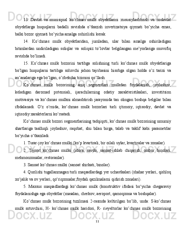 13.   Davlat   va   munisipial   ko’chmas   mulk   obyektlarini   xususiylashtirish   va   nodavlat
obyektlarga   huquqlarni   badalli   ravishda   o’tkazish   invertizatsiya   qiymati   bo’yicha   emas,
balki bozor qiymati bo’yicha amalga oshirilishi kerak. 
14.   Ko’chmas   mulk   obyektlaridan,   jumladan,   ular   bilan   amalga   oshiriladigan
bitimlardan   undiriladigan   soliqlar   va   soliqsiz   to’lovlar   belgilangan   me’yorlariga   muvofiq
ravishda bo’linadi.
15.   Ko’chmas   mulk   bozorini   tartibga   solishning   turli   ko’chmas   mulk   obyektlariga
bo’lgan   huquqlarni   tartibga   soluvchi   jahon   tajribasini   hisobga   olgan   holda   o’z   tarixi   va
an’analariga ega bo’lgan, o’zbekcha tizimini qo’llash. 
Ko‘chmas   mulk   bozorining   aniq   segmentlari   mulkdan   foydalanish,   joylashuv,
keladigan   daromad   potensiali,   ijarachilarning   odatiy   xarakteristikalari,   investitsion
motivasiya   va   ko‘chmas   mulkni   almashtirish   jarayonida   tan   olingan   boshqa   belgilar   bilan
ifodalanadi.   O‘z   o‘rnida,   ko‘chmas   mulk   bozorlari   turli   ijtimoiy,   iqtisodiy,   davlat   va
iqtisodiy xarakterlarni ko‘rsatadi. 
Ko‘chmas mulk bozori segmentlarining tadqiqoti, ko‘chmas mulk bozorining umumiy
shartlariga   taalluqli   joylashuv,   raqobat,   shu   bilan   birga,   talab   va   taklif   kabi   parametrlar
bo‘yicha o‘tkaziladi. 
1. Turar-joy ko‘chmas mulki (ko‘p kvartirali, bir oilali uylar, kvartiralar va xonalar). 
2.   Tijorat   ko‘chmas   mulki   (idora,   savdo,   sanoat-ishlab   chiqarish,   ombor   binolari,
mehmonxonalar, restoranlar). 
3. Sanoat ko‘chmas mulki (sanoat shirkati, binolar). 
4. Qurilishi tugallanmagan turli maqsadlardagi yer uchastkalari (shahar yerlari, qishloq
xo‘jalik va ov yerlari, qo‘riqxonalar,foydali qazilmalarni qidirish zonalari). 
5.   Maxsus   maqsadlardagi   ko‘chmas   mulk   (konstruktiv   ifodasi   bo‘yicha   chegaraviy
foydalanishga ega obyektlar (masalan, cherkov, aeroport, qamoqxona va boshqalar).
Ko’chmas   mulk   bozorining   tuzilmasi   2-rasmda   keltirilgan   bo’lib,   unda:   S-ko’chmas
mulk   sotuvchisi,   H-   ko’chmas   mulk   haridori,   R-   rieyeltorlar   ko’chmas   mulk   bozorining
11 