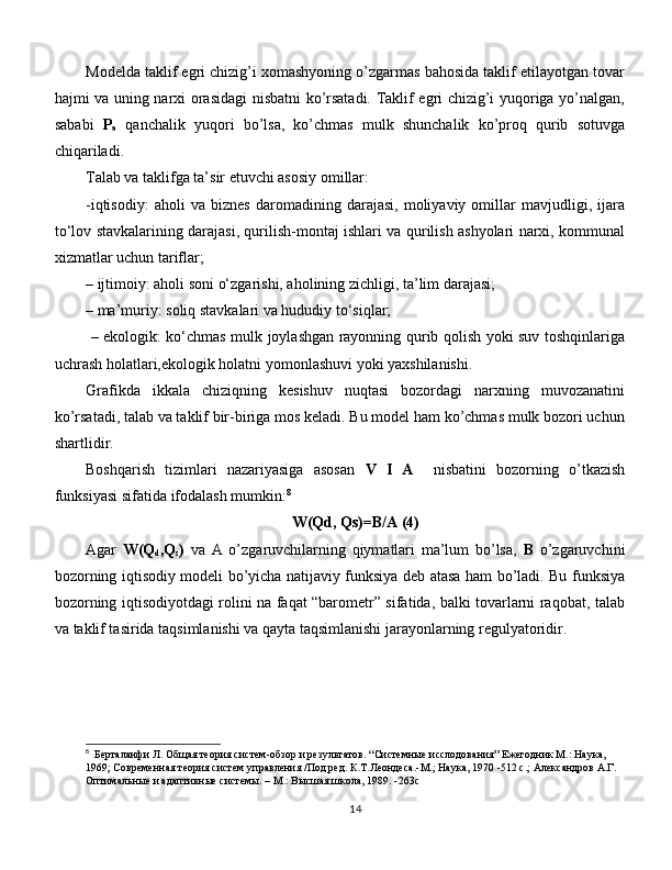 Modelda taklif egri chizig’i xomashyoning o’zgarmas bahosida taklif etilayotgan tovar
hajmi va uning narxi orasidagi nisbatni ko’rsatadi. Taklif egri chizig’i yuqoriga yo’nalgan,
sababi   P
a   qanchalik   yuqori   bo’lsa,   ko’chmas   mulk   shunchalik   ko’proq   qurib   sotuvga
chiqariladi. 
Talab va taklifga ta’sir etuvchi asosiy omillar: 
-iqtisodiy:   aholi   va   biznes   daromadining   darajasi,   moliyaviy   omillar   mavjudligi,   ijara
to‘lov stavkalarining darajasi, qurilish-montaj ishlari va qurilish ashyolari narxi, kommunal
xizmatlar uchun tariflar; 
– ijtimoiy: aholi soni o‘zgarishi, aholining zichligi, ta’lim darajasi; 
– ma’muriy: soliq stavkalari va hududiy to‘siqlar;
  – ekologik: ko‘chmas mulk joylashgan rayonning qurib qolish yoki suv toshqinlariga
uchrash holatlari,ekologik holatni yomonlashuvi yoki yaxshilanishi. 
Grafikda   ikkala   chiziqning   kesishuv   nuqtasi   bozordagi   narxning   muvozanatini
ko’rsatadi, talab va taklif bir-biriga mos keladi. Bu model ham ko’chmas mulk bozori uchun
shartlidir. 
Boshqarish   tizimlari   nazariyasiga   asosan   V   I   A     nisbatini   bozorning   o’tkazish
funksiyasi sifatida ifodalash mumkin: 8
W(Qd, Qs)=B/A (4)
Agar   W(Q
d ,Q
s )   va   A   o’zgaruvchilarning   qiymatlari   ma’lum   bo’lsa,   B   o’zgaruvchini
bozorning iqtisodiy modeli bo’yicha natijaviy funksiya deb atasa ham bo’ladi. Bu funksiya
bozorning iqtisodiyotdagi rolini na faqat “barometr” sifatida, balki tovarlarni raqobat, talab
va taklif tasirida taqsimlanishi va qayta taqsimlanishi jarayonlarning regulyatoridir.
8
    Берталанфи Л. Общая теория систем-обзор и результатов. “Системные исслодования” Ежегодник М.: Наука, 
1969; Современная теория систем управления /Под ред. К.Т.Леондеса.-М.; Наука, 1970 -512 с.; Александров А.Г. 
Оптимальные и адаптивные системы. – М.: Высшая школа, 1989. -263с
14 