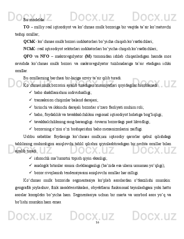 Bu modelda: 
TO   – milliy real iqtisodiyot va ko’chmas mulk bozoriga bir vaqtda ta’sir ko’rsatuvchi
tashqi omillar; 
QChK - ko’chmas mulk bozori indikatorlari bo’yicha chiqish ko’rsatkichlari; 
NChK - real iqtisodiyot sektorlari indikatorlari bo’yicha chiqish ko’rsatkichlari; 
QFO   va   NFO   –   makroregulyator   (M)   tomonidan   ishlab   chiqariladigan   hamda   mos
ravishda   ko’chmas   mulk   bozori   va   makroregulyator   tuzilmalariga   ta’sir   etadigan   ichki
omillar. 
Bu omillarning barchasi bir-biriga uzviy ta’sir qilib turadi. 
Ko‘chmas mulk bozorini ajralib turadigan xususiyatlari quyidagilar hisoblanadi: 
 baho shakllanishini individualligi;
 transaksion chiqimlar baland darajasi; 
 birinchi va ikkinchi darajali bozorlar o‘zaro faoliyati muhim roli; 
 baho, foydalilik va tavakkalchilikni regional iqtisodiyot holatiga bog‘liqligi; 
 tavakkalchilikning rang-barangligi -tovarni bozordagi past likvidligi;
 bozorning o‘zini o‘zi boshqarishni baho mexanizmlarini zaifligi. 
Ushbu   sabablar   foydasiga   ko‘chmas   mulk,uni   iqtisodiy   qarorlar   qabul   qilishdagi
tahlilining muhimligini aniqlovchi tahlil qilishni qiyinlashtiradigan bir nechta omillar bilan
ajralib turadi. 
 ishonchli ma’lumotni topish qiyin ekanligi; 
 analogik bitimlar sonini cheklanganligi (ba’zida esa ularni umuman yo‘qligi); 
 bozor rivojlanish tendensiyasini aniqlovchi omillar har-xilligi. 
Ko‘chmas   mulk   bozorida   segmentasiya   ko‘plab   asoslardan   o‘tkazilishi   mumkin:
geografik joylashuv, fizik xarakteristikalari, obyektlarni funksional tayinlashgani yoki hatto
asoslar   kompleks   bo‘yicha   ham.   Segmentasiya   uchun   bir   marta   va   umrbod   asos   yo‘q   va
bo‘lishi mumkin ham emas.
16 