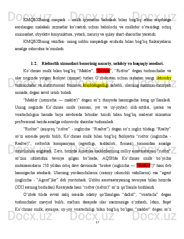 KMQBXBning   maqsadi   –   mulk   qiymatini   baholash   bilan   bog’liq   erkin   raqobatga
asoslangan   malakali   xizmatlar   ko’rsatish   uchun   baholochi   va   mulkdor   o’rtasidagi   ochiq
munosabat, obyektiv konyunktura, yetarli, zaruriy va qulay shart-sharoitlar yaratish. 
KMQBXBning   vazifasi-   uning   ushbu   maqsadiga   erishishi   bilan   bog’liq   funksiyalarni
amalga oshirishni ta’minlash.
1.2. Rieltorlik xizmatlari bozorinig  nazariy, uslubiy  va huquqiy asoslari.
Ko’chmas   mulk   bilan   bog’liq   “Makler”,   “Broker ”,   “Rieltor”   degan   tushunchalar   va
ular   negizida   yotgan   faoliyat   (xizmat)   turlari   O’zbekistan   uchun   nisbatan   yangi   iktisodiy
tushunchalar   va institutsional  fenomen   kisoblanganlig i  sababli,  ularning mazmun-moxiyati
nimada, degan savol urinli buladi. 
“Makler   (nemischa   —   makler)”   degan   so’z   dunyoda   hanuzgacha   keng   qo’llaniladi.
Uning   negizida   Ko’chmas   mulk   (asosan,   yer   va   uy-joylar)   oldi-sotdisi,   ijarasi   va
vositachiligini   hamda   birja   savdosida   bitimlar   tuzish   bilan   bog’liq   maleriat   xizmatini
professional tarzda amalga oshiruvchi shaxslar tushuniladi. 
“Rieltor”   (aniqroq   “rielter”   -   inglizcha:   “Realter”)   degan   so’z   ingliz   tilidagi   “Realty”
so’zi   asosida   paydo   bulib,   Ko’chmas   mulk   bilan   bog’liq   faoliyatni   “rieltor   (inglizcha   -
Realter)”,   rieltorlik   kompaniyasi   (agentligi,   tashkiloti,   firmasi)   tomonidan   amalga
oshirilishini anglatadi. Zero, hozirda Amerika maklerlarining milliy assotsiatsiyasi “rielter”
so’zini   ishlatishni   tavsiya   qilgan   bo’lsada,   AQSHda   Ko’chmas   mulk   bo’yicha
mutaxassislarni 250 yildan ortiq davr davomida “broker (inglizcha —   “Broker ”)" ham deb
hanuzgacha   atashadi.   Ularning   yordamchilarini   (rasmiy   ishonchli   vakillarini)   esa   “agent
(inglizcha   -   “Agent”)lar”   deb   yuritishadi.   Ushbu   assotsiatsiyaning   tavsiyasi   bilan   hozirda
(XXI asrning boshidan) Rossiyada ham “rielter (rieltor)” so’zi qo’llanila boshlandi. 
O’zbek   tilida   avval   xalq   orasida   odatiy   qo’llanilgan   “dallol”,   “vositachi”   degan
tushunchalar   mavjud   bulib,   ma'lum   darajada   ular   mazmuniga   o’xshash,   lekin,   faqat
Ko’chmas   mulk,   ayniqsa,   uy-joy   vositachiligi   bilan   bog’liq   bo’lgan   “makler”   degan   so’z
17 