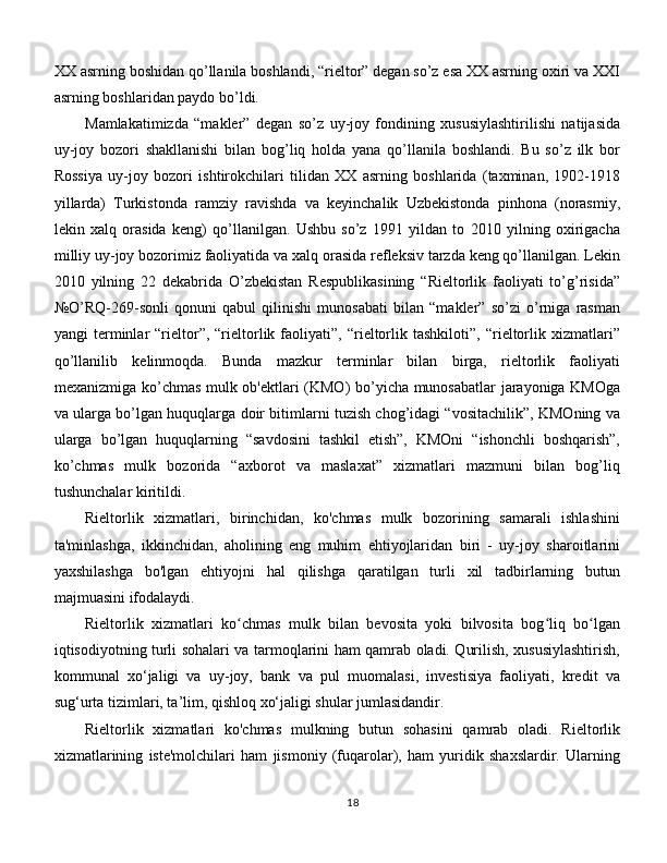 XX asrning boshidan qo’llanila boshlandi, “rieltor” degan so’z esa XX asrning oxiri va XXI
asrning boshlaridan paydo bo’ldi. 
Mamlakatimizda   “makler”   degan   so’z   uy-joy   fondining   xususiylashtirilishi   natijasida
uy-joy   bozori   shakllanishi   bilan   bog’liq   holda   yana   qo’llanila   boshlandi.   Bu   so’z   ilk   bor
Rossiya   uy-joy   bozori   ishtirokchilari   tilidan   XX   asrning   boshlarida   (taxminan,   1902-1918
yillarda)   Turkistonda   ramziy   ravishda   va   keyinchalik   Uzbekistonda   pinhona   (norasmiy,
lekin   xalq   orasida   keng)   qo’llanilgan.   Ushbu   so’z   1991   yildan   to   2010   yilning   oxirigacha
milliy uy-joy bozorimiz faoliyatida va xalq orasida refleksiv tarzda keng qo’llanilgan. Lekin
2010   yilning   22   dekabrida   O’zbekistan   Respublikasining   “Rieltorlik   faoliyati   to’g’risida”
№O’RQ-269-sonli   qonuni   qabul   qilinishi   munosabati   bilan   “makler”   so’zi   o’rniga   rasman
yangi   terminlar   “rieltor”,   “rieltorlik   faoliyati”,   “rieltorlik  tashkiloti”,   “rieltorlik   xizmatlari”
qo’llanilib   kelinmoqda.   Bunda   mazkur   terminlar   bilan   birga,   rieltorlik   faoliyati
mexanizmiga ko’chmas mulk ob'ektlari (KMO) bo’yicha munosabatlar jarayoniga KMOga
va ularga bo’lgan huquqlarga doir bitimlarni tuzish chog’idagi “vositachilik”, KMOning va
ularga   bo’lgan   huquqlarning   “savdosini   tashkil   etish”,   KMOni   “ishonchli   boshqarish”,
ko’chmas   mulk   bozorida   “axborot   va   maslaxat”   xizmatlari   mazmuni   bilan   bog’liq
tushunchalar kiritildi. 
Rieltorlik   xizmatlari,   birinchidan,   ko'chmas   mulk   bozorining   samarali   ishlashini
ta'minlashga,   ikkinchidan,   aholining   eng   muhim   ehtiyojlaridan   biri   -   uy-joy   sharoitlarini
yaxshilashga   bo'lgan   ehtiyojni   hal   qilishga   qaratilgan   turli   xil   tadbirlarning   butun
majmuasini ifodalaydi. 
Rieltorlik   xizmatlari   ko chmas   mulk   bilan   bevosita   yoki   bilvosita   bog liq   bo lganʻ ʻ ʻ
iqtisodiyotning turli sohalari va tarmoqlarini ham qamrab oladi. Qurilish, xususiylashtirish,
kommunal   xo‘jaligi   va   uy-joy,   bank   va   pul   muomalasi,   investisiya   faoliyati,   kredit   va
sug‘urta tizimlari, ta’lim, qishloq xo‘jaligi shular jumlasidandir. 
Rieltorlik   xizmatlari   ko'chmas   mulkning   butun   sohasini   qamrab   oladi.   Rieltorlik
xizmatlarining   iste'molchilari   ham   jismoniy   (fuqarolar),   ham   yuridik   shaxslardir.   Ularning
18 