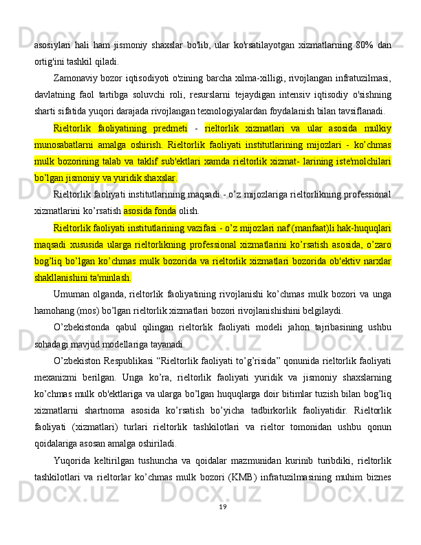 asosiylari   hali   ham   jismoniy   shaxslar   bo'lib,   ular   ko'rsatilayotgan   xizmatlarning   80%   dan
ortig'ini tashkil qiladi. 
Zamonaviy bozor iqtisodiyoti o'zining barcha xilma-xilligi, rivojlangan infratuzilmasi,
davlatning   faol   tartibga   soluvchi   roli,   resurslarni   tejaydigan   intensiv   iqtisodiy   o'sishning
sharti sifatida yuqori darajada rivojlangan texnologiyalardan foydalanish bilan tavsiflanadi. 
Rieltorlik   faoliyatining   predmeti   -   rieltorlik   xizmatlari   va   ular   asosida   mulkiy
munosabatlarni   amalga   oshirish.   Rieltorlik   faoliyati   institutlarining   mijozlari   -   ko’chmas
mulk  bozorining  talab   va   taklif   sub'ektlari   xamda   rieltorlik   xizmat-   larining   iste'molchilari
bo’lgan jismoniy va yuridik shaxslar.  
Rieltorlik faoliyati institutlarining maqsadi - o’z mijozlariga rieltorlikning professional
xizmatlarini ko’rsatish  asosida fonda  olish. 
Rieltorlik faoliyati institutlarining vazifasi - o’z mijozlari naf (manfaat)li hak-huquqlari
maqsadi   xususida   ularga   rieltorlikning   professional   xizmatlarini   ko’rsatish   asosida,   o’zaro
bog’liq   bo’lgan   ko’chmas   mulk   bozorida   va   rieltorlik   xizmatlari   bozorida   ob'ektiv   narxlar
shakllanishini ta'minlash.  
Umuman   olganda,   rieltorlik   faoliyatining   rivojlanishi   ko’chmas   mulk   bozori   va   unga
hamohang (mos) bo’lgan rieltorlik xizmatlari bozori rivojlanishishini belgilaydi. 
O’zbekistonda   qabul   qilingan   rieltorlik   faoliyati   modeli   jahon   tajribasining   ushbu
sohadagi mavjud modellariga tayanadi. 
O’zbekiston Respublikasi “Rieltorlik faoliyati to’g’risida” qonunida rieltorlik faoliyati
mexanizmi   berilgan.   Unga   ko’ra,   rieltorlik   faoliyati   yuridik   va   jismoniy   shaxslarning
ko’chmas mulk ob'ektlariga va ularga bo’lgan huquqlarga doir bitimlar tuzish bilan bog’liq
xizmatlarni   shartnoma   asosida   ko’rsatish   bo’yicha   tadbirkorlik   faoliyatidir.   Rieltorlik
faoliyati   (xizmatlari)   turlari   rieltorlik   tashkilotlari   va   rieltor   tomonidan   ushbu   qonun
qoidalariga asosan amalga oshiriladi. 
Yuqorida   keltirilgan   tushuncha   va   qoidalar   mazmunidan   kurinib   turibdiki,   rieltorlik
tashkilotlari   va   rieltorlar   ko’chmas   mulk   bozori   (KMB)   infratuzilmasining   muhim   biznes
19 