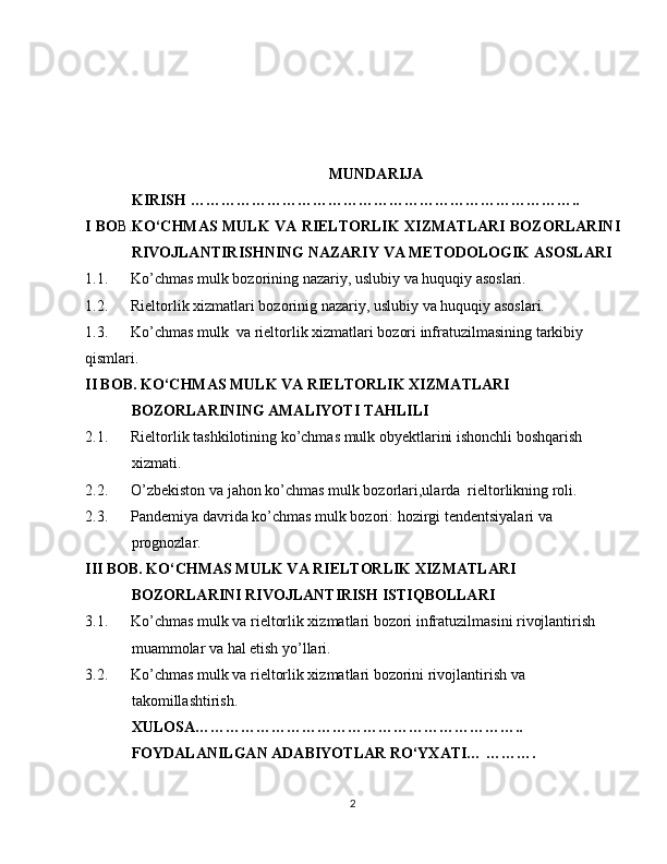 MUNDARIJA
KIRISH …………………………………………………………………..
I BO B. KO‘CHMAS MULK VA RIELTORLIK XIZMATLARI BOZORLARINI
RIVOJLANTIRISHNING NAZARIY VA METODOLOGIK ASOSLARI
1.1.      Ko’chmas mulk bozorining  nazariy, uslubiy  va huquqiy asoslari.
1.2.        Rieltorlik xizmatlari bozorinig  nazariy, uslubiy  va huquqiy asoslari.
1.3.        Ko’chmas mulk   va rieltorlik xizmatlari bozori infratuzilmasining tarkibiy 
qismlari.
II BOB. KO‘CHMAS MULK VA RIELTORLIK XIZMATLARI 
BOZORLARINING AMALIYOTI TAHLILI
2.1.      Rieltorlik tashkilotining ko’chmas mulk obyektlarini ishonchli boshqarish 
xizmati.
2.2.       O’zbekiston va jahon ko’chmas mulk bozorlari,ularda  rieltorlikning roli.
2. 3.       Pandemiya davrida ko’chmas mulk bozori:  hozirgi tendentsiyalari va 
prognozlar.
III BOB. KO‘CHMAS MULK VA RIELTORLIK XIZMATLARI 
BOZORLARINI RIVOJLANTIRISH ISTIQBOLLARI
3.1.      Ko’chmas mulk va rieltorlik xizmatlari bozori infratuzilmasini rivojlantirish 
muammolar va hal etish yo’llari.
3.2.      Ko’chmas mulk va rieltorlik xizmatlari bozorini rivojlantirish va 
takomillashtirish.
XULOSA………………………………………………………..
FOYDALANILGAN ADABIYOTLAR RO‘YXATI… ……….
2 