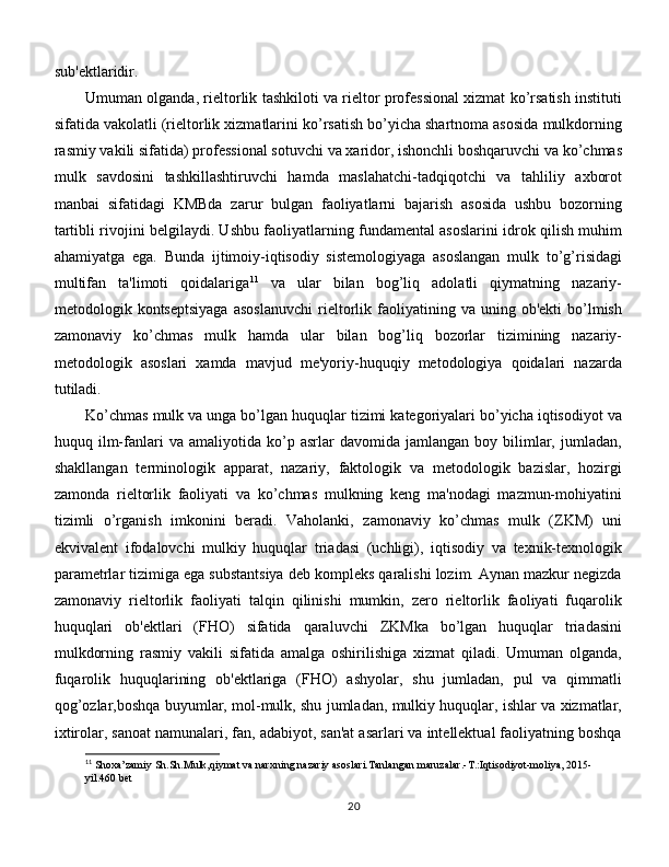 sub'ektlaridir. 
Umuman olganda, rieltorlik tashkiloti va rieltor professional xizmat ko’rsatish instituti
sifatida vakolatli (rieltorlik xizmatlarini ko’rsatish bo’yicha shartnoma asosida mulkdorning
rasmiy vakili sifatida) professional sotuvchi va xaridor, ishonchli boshqaruvchi va ko’chmas
mulk   savdosini   tashkillashtiruvchi   hamda   maslahatchi-tadqiqotchi   va   tahliliy   axborot
manbai   sifatidagi   KMBda   zarur   bulgan   faoliyatlarni   bajarish   asosida   ushbu   bozorning
tartibli rivojini belgilaydi. Ushbu faoliyatlarning fundamental asoslarini idrok qilish muhim
ahamiyatga   ega.   Bunda   ijtimoiy-iqtisodiy   sistemologiyaga   asoslangan   mulk   to’g’risidagi
multifan   ta'limoti   qoidalariga 11
  va   ular   bilan   bog’liq   adolatli   qiymatning   nazariy-
metodologik  kontseptsiyaga   asoslanuvchi   rieltorlik  faoliyatining  va   uning  ob'ekti   bo’lmish
zamonaviy   ko’chmas   mulk   hamda   ular   bilan   bog’liq   bozorlar   tizimining   nazariy-
metodologik   asoslari   xamda   mavjud   me'yoriy-huquqiy   metodologiya   qoidalari   nazarda
tutiladi. 
Ko’chmas mulk va unga bo’lgan huquqlar tizimi kategoriyalari bo’yicha iqtisodiyot va
huquq  ilm-fanlari   va   amaliyotida   ko’p   asrlar   davomida   jamlangan   boy  bilimlar,   jumladan,
shakllangan   terminologik   apparat,   nazariy,   faktologik   va   metodologik   bazislar,   hozirgi
zamonda   rieltorlik   faoliyati   va   ko’chmas   mulkning   keng   ma'nodagi   mazmun-mohiyatini
tizimli   o’rganish   imkonini   beradi.   Vaholanki,   zamonaviy   ko’chmas   mulk   (ZKM)   uni
ekvivalent   ifodalovchi   mulkiy   huquqlar   triadasi   (uchligi),   iqtisodiy   va   texnik-texnologik
parametrlar tizimiga ega substantsiya deb kompleks qaralishi lozim. Aynan mazkur negizda
zamonaviy   rieltorlik   faoliyati   talqin   qilinishi   mumkin,   zero   rieltorlik   faoliyati   fuqarolik
huquqlari   ob'ektlari   (FHO)   sifatida   qaraluvchi   ZKMka   bo’lgan   huquqlar   triadasini
mulkdorning   rasmiy   vakili   sifatida   amalga   oshirilishiga   xizmat   qiladi.   Umuman   olganda,
fuqarolik   huquqlarining   ob'ektlariga   (FHO)   ashyolar,   shu   jumladan,   pul   va   qimmatli
qog’ozlar,boshqa buyumlar, mol-mulk, shu jumladan, mulkiy huquqlar, ishlar va xizmatlar,
ixtirolar, sanoat namunalari, fan, adabiyot, san'at asarlari va intellektual faoliyatning boshqa
11
 Shoxa’zamiy Sh.Sh.Mulk,qiymat va narxning nazariy asoslari.Tanlangan maruzalar.-T.:Iqtisodiyot-moliya, 2015-
yil.460 bet
20 