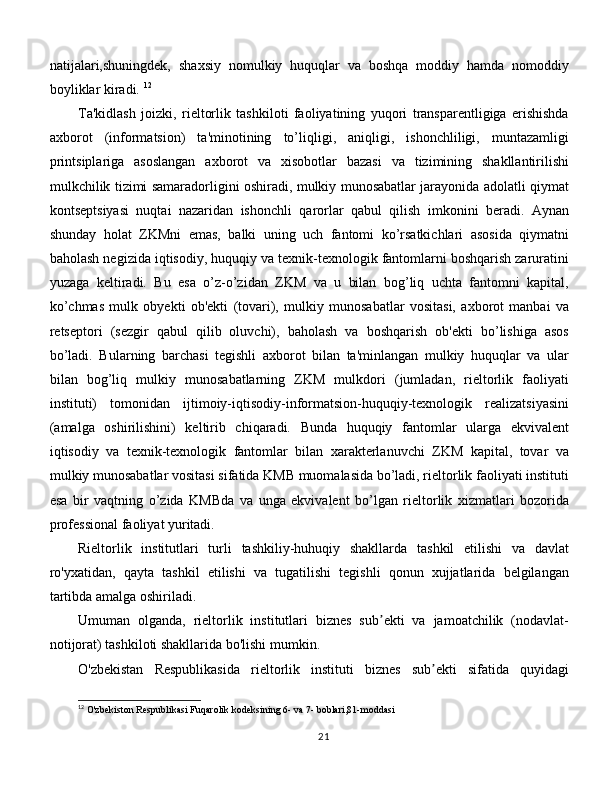 natijalari,shuningdek,   shaxsiy   nomulkiy   huquqlar   va   boshqa   moddiy   hamda   nomoddiy
boyliklar kiradi.  12
Ta'kidlash   joizki,   rieltorlik   tashkiloti   faoliyatining   yuqori   transparentligiga   erishishda
axborot   (informatsion)   ta'minotining   to’liqligi,   aniqligi,   ishonchliligi,   muntazamligi
printsiplariga   asoslangan   axborot   va   xisobotlar   bazasi   va   tizimining   shakllantirilishi
mulkchilik tizimi samaradorligini oshiradi, mulkiy munosabatlar jarayonida adolatli qiymat
kontseptsiyasi   nuqtai   nazaridan   ishonchli   qarorlar   qabul   qilish   imkonini   beradi.   Aynan
shunday   holat   ZKMni   emas,   balki   uning   uch   fantomi   ko’rsatkichlari   asosida   qiymatni
baholash negizida iqtisodiy, huquqiy va texnik-texnologik fantomlarni boshqarish zaruratini
yuzaga   keltiradi.   Bu   esa   o’z-o’zidan   ZKM   va   u   bilan   bog’liq   uchta   fantomni   kapital,
ko’chmas   mulk   obyekti   ob'ekti   (tovari),   mulkiy   munosabatlar   vositasi,   axborot   manbai   va
retseptori   (sezgir   qabul   qilib   oluvchi),   baholash   va   boshqarish   ob'ekti   bo’lishiga   asos
bo’ladi.   Bularning   barchasi   tegishli   axborot   bilan   ta'minlangan   mulkiy   huquqlar   va   ular
bilan   bog’liq   mulkiy   munosabatlarning   ZKM   mulkdori   (jumladan,   rieltorlik   faoliyati
instituti)   tomonidan   ijtimoiy-iqtisodiy-informatsion-huquqiy-texnologik   realizatsiyasini
(amalga   oshirilishini)   keltirib   chiqaradi.   Bunda   huquqiy   fantomlar   ularga   ekvivalent
iqtisodiy   va   texnik-texnologik   fantomlar   bilan   xarakterlanuvchi   ZKM   kapital,   tovar   va
mulkiy munosabatlar vositasi sifatida KMB muomalasida bo’ladi, rieltorlik faoliyati instituti
esa   bir   vaqtning   o’zida   KMBda   va   unga   ekvivalent   bo’lgan   rieltorlik   xizmatlari   bozorida
professional faoliyat yuritadi. 
Rieltorlik   institutlari   turli   tashkiliy-huhuqiy   shakllarda   tashkil   etilishi   va   davlat
ro'yxatidan,   qayta   tashkil   etilishi   va   tugatilishi   tegishli   qonun   xujjatlarida   belgilangan
tartibda amalga oshiriladi. 
Umuman   olganda,   rieltorlik   institutlari   biznes   sub ekti   va   jamoatchilik   (nodavlat-ʼ
notijorat) tashkiloti shakllarida bo'lishi mumkin. 
O'zbekistan   Respublikasida   rieltorlik   instituti   biznes   sub ekti   sifatida   quyidagi	
ʼ
12
 O'zbekiston Respublikasi Fuqarolik kodeksining 6- va 7- boblari,81-moddasi
21 