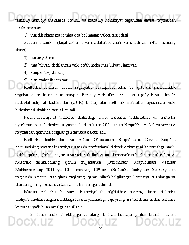 tashkiliy-huhuqiy   shakllarda   bo'lishi   va   mahalliy   hokimiyat   organidan   davlat   ro'yxatidan
o'tishi mumkin:
1) yuridik shaxs maqomiga ega bo'lmagan yakka tartibdagi
xususiy   tadbirkor   (faqat   axborot   va   maslahat   xizmati   ko'rsatadigan   rieltor-jismoniy
shaxs);
2) xususiy firma;
3) mas uliyati cheklangan yoki qo'shimcha mas uliyatli jamiyat;ʼ ʼ
4) kooperativ, shirkat;
5) aktsiyadorlik jamiyati. 
Rieltorlik   sohasida   davlat   regulyativ   boshqaruvi   bilan   bir   qatorda,   jamoatchilik
regulyativ   institutlari   ham   mavjud.   Bunday   institutlar   o'zini   o'zi   regulyatsiya   qiluvchi
nodavlat-notijorat   tashkilotlar   (UUR)   bo'lib,   ular   rieltorlik   institutlar   uyushmasi   yoki
birlashmasi shaklida tashkil etiladi. 
Nodavlat-notijorat   tashkilot   shaklidagi   UUR   rieltorlik   tashkilotlari   va   rieltorlar
uyushmasi yoki birlashmasi  yoxud fondi sifatida O'zbekistan Respublikasi  Аdliya vazirligi
ro'yxatidan qonunda belgilangan tartibda o'tkaziladi. 
Rieltorlik   tashkilotlari   va   rieltor   O'zbekistan   Respublikasi   Davlat   Raqobat
qo'mitasining maxsus litsenziyasi asosida professional rieltorlik xizmatini ko'rsatishga haqli.
Ushbu qo'mita (baholash, birja va rieltorlik faoliyatini litsenziyalash boshqarmasi) rieltor va
rieltorlik   tashkilotining   qonun   xujjatlarida   (O'zbekiston   Respublikasi   Vazirlar
Mahkamasining   2011   yil   10   -   maydagi   129-son   «Rieltorlik   faoliyatini   litsenziyalash
to'g'risida   nizomni   tasdiqlash   xaqida»gi   qarori   bilan)   belgilangan   litsenziya   talablariga   va
shartlariga rioya etish ustidan nazoratni amalga oshiradi. 
Mazkur   rieltorlik   faoliyatini   litsenziyalash   to'g'risidagi   nizomga   ko'ra,   rieltorlik
faoliyati cheklanmagan muddatga litsenziyalanadigan qo'yidagi rieltorlik xizmatlari turlarini
ko'rsatish yo'li bilan amalga oshiriladi:
-     ko'chmas   mulk   ob ektlariga   va   ularga   bo'lgan   huquqlarga   doir   bitimlar   tuzish	
ʼ
22 