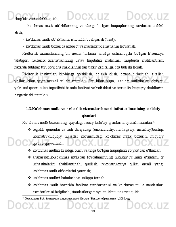 chog'ida vositachilik qilish;
-     ko'chmas   mulk   ob ektlarining   va   ularga   bo'lgan   huquqdorning   savdosini   tashkilʼ
etish;
-  ko'chmas mulk ob ektlarini ishonchli boshqarish (trast);	
ʼ
-  ko'chmas mulk bozorida axborot va maslaxat xizmatlarini ko'rsatish. 
Rieltorlik   xizmatlarining   bir   necha   turlarini   amalga   oshirmoqchi   bo'lgan   litsenziya
talabgori   rieltorlik   xizmatlarinnng   ustav   kapitalini   maksimal   miqdorda   shakllantirish
nazarda tutilgan turi bo'yicha shakllantirilgan ustav kapitaliga ega bulishi kerak. 
Rieltorlik   institutlari   bir-biriga   qo'shilish,   qo'shib   olish,   o'zaro   birlashish,   ajralish
yo'llari   bilan   qayta   tashkil   etilishi   mumkin.   Shu   bilan   birga,   ular   o'z   mulkdorlari   ehtiyoji
yoki sud qarori bilan tugatilishi hamda faoliyat yo’nalishlari va tashkiliy-huquqiy shakllarini
o'zgartirishi mumkin. 
1.3.Ko’chmas mulk   va rieltorlik xizmatlari bozori infratuzilmasining tarkibiy
qismlari
Ko’chmas mulk bozorining  quyidagi asosiy tarkibiy qismlarini ajratish mumkin: 13
 tegishli qonunlar va turli darajadagi (umummilliy, mintaqaviy, mahalliy)boshqa
normativ-huquqiy   hujjatlar   ko'rinishidagi   ko'chmas   mulk   bozorini   huquqiy
qo'llab-quvvatlash.;
 ko'chmas mulkni hisobga olish va unga bo'lgan huquqlarni ro'yxatdan o'tkazish;
 shaharsozlik-ko'chmas   mulkdan   foydalanishning   huquqiy   rejimini   o'rnatish,   er
uchastkalarini   shakllantirish,   qurilish,   rekonstruktsiya   qilish   orqali   yangi
ko'chmas mulk ob'ektlarini yaratish;
 ko'chmas mulkni baholash va soliqqa tortish;
 ko'chmas   mulk   bozorida   faoliyat   standartlarini   va   ko'chmas   mulk   standartlari
standartlarini belgilash, standartlarga rioya etilishini nazorat qilish;
13
 Горемыкин В.А. Экономика недвижимости/ Москва "Высшее образование", 2008 год.
23 