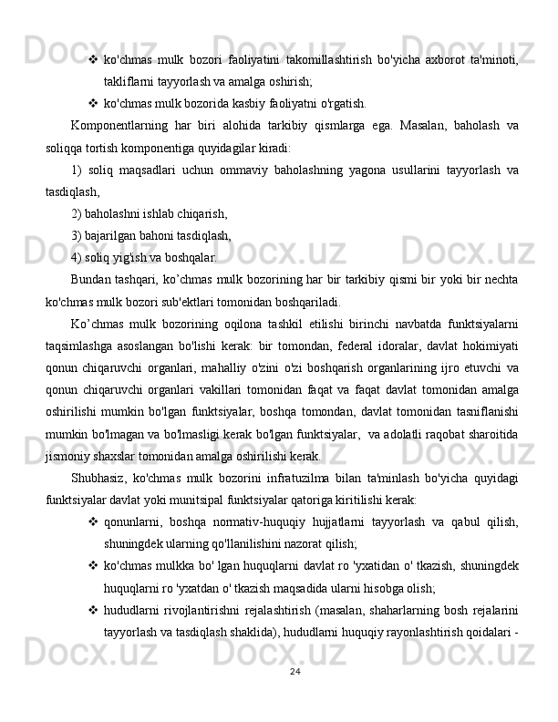  ko'chmas   mulk   bozori   faoliyatini   takomillashtirish   bo'yicha   axborot   ta'minoti,
takliflarni tayyorlash va amalga oshirish;
 ko'chmas mulk bozorida kasbiy faoliyatni o'rgatish.
Komponentlarning   har   biri   alohida   tarkibiy   qismlarga   ega.   Masalan,   baholash   va
soliqqa tortish komponentiga quyidagilar kiradi:
1)   soliq   maqsadlari   uchun   ommaviy   baholashning   yagona   usullarini   tayyorlash   va
tasdiqlash,
2) baholashni ishlab chiqarish,
3) bajarilgan bahoni tasdiqlash,
4) soliq yig'ish va boshqalar.
Bundan tashqari, ko’chmas mulk bozorining har bir tarkibiy qismi bir yoki bir nechta
ko'chmas mulk bozori sub'ektlari tomonidan boshqariladi.
Ko’chmas   mulk   bozorining   oqilona   tashkil   etilishi   birinchi   navbatda   funktsiyalarni
taqsimlashga   asoslangan   bo'lishi   kerak:   bir   tomondan,   federal   idoralar,   davlat   hokimiyati
qonun   chiqaruvchi   organlari,   mahalliy   o'zini   o'zi   boshqarish   organlarining   ijro   etuvchi   va
qonun   chiqaruvchi   organlari   vakillari   tomonidan   faqat   va   faqat   davlat   tomonidan   amalga
oshirilishi   mumkin   bo'lgan   funktsiyalar,   boshqa   tomondan,   davlat   tomonidan   tasniflanishi
mumkin bo'lmagan va bo'lmasligi kerak bo'lgan funktsiyalar,  va adolatli raqobat sharoitida
jismoniy shaxslar tomonidan amalga oshirilishi kerak.
Shubhasiz,   ko'chmas   mulk   bozorini   infratuzilma   bilan   ta'minlash   bo'yicha   quyidagi
funktsiyalar davlat yoki munitsipal funktsiyalar qatoriga kiritilishi kerak:
 qonunlarni,   boshqa   normativ-huquqiy   hujjatlarni   tayyorlash   va   qabul   qilish,
shuningdek ularning qo'llanilishini nazorat qilish;
 ko'chmas mulkka bo' lgan huquqlarni davlat ro 'yxatidan o' tkazish, shuningdek
huquqlarni ro 'yxatdan o' tkazish maqsadida ularni hisobga olish;
 hududlarni   rivojlantirishni   rejalashtirish   (masalan,   shaharlarning   bosh   rejalarini
tayyorlash va tasdiqlash shaklida), hududlarni huquqiy rayonlashtirish qoidalari -
24 