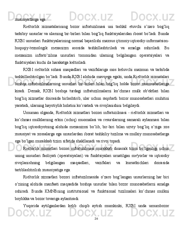 xususiyatlarga ega. 
Rieltorlik   xizmatalarining   bozor   infratuzilmasi   uni   tashkil   etuvchi   o’zaro   bog’liq
tarkibiy unsurlar va ularning bir-birlari bilan bog’liq funktsiyalaridan iborat bo’ladi. Bunda
RXBI unsurlari funktsiyalarining normal bajarilishi maxsus ijtimoiy-iqtisodiy-informatsion-
huquqiy-texnologik   mexanizm   asosida   tashkillashtiriladi   va   amalga   oshiriladi.   Bu
mexanizm   infrato’zilma   unsurlari   tomonidan   ularning   belgilangan   operatsiyalari   va
funktsiyalari kuchi ila harakatga keltiriladi. 
RXBI   rieltorlik   sohasi   maqsadlari   va   vazifalariga   mos   keluvchi   mazmun   va   tarkibda
tashkillashtirilgan bo’ladi. Bunda RXBI alohida mavqega egaki, unda Rieltorlik xizmatalari
boshqa   infratuzilmalarning   unsurlari   bir-birlari   bilan   bog’liq   holda   bozor   munosabatlariga
kiradi.   Demak,   RXBI   boshqa   turdagi   infratuzilmalarni   ko’chmas   mulk   ob'ektlari   bilan
bog’liq   xizmatlar   doirasida   birlashtirib,   ular   uchun   raqobatli   bozor   munosabatlari   muhitini
yaratadi, ularning hayotiylik holatini ko’rsatadi va rivojlanishini belgilaydi. 
Umuman olganda, Rieltorlik xizmatlari  bozori  infratuzilmasi  - rieltorlik xizmatlari  va
ko’chmas   mulklarning   erkin   (ochiq)   muomalasi   va   resurslarning   samarali   aylanmasi   bilan
bog’liq   iqtisodiyotning   alohida   mexanizmi   bo’lib,   bir-biri   bilan   uzviy   bog’liq   o’ziga   xos
xususiyat va xossalarga ega unsurlardan iborat tashkiliy tuzilma va mulkiy munosabatlarga
ega bo’lgan murakkab tizim sifatida shakllanadi va rivoj topadi. 
Rieltorlik   xizmatlari   bozori   infratuzilmasi   murakkab   dinamik   tizim   bo’lganligi   uchun
uning   unsurlari   faoliyati   (operatsiyalari)   va   funktsiyalari   urnatilgan   me'yorlar   va   iqtisodiy
rivojlanishning   belgilangan   maqsadlari,   vazifalari   va   kursatkichlari   doirasida
tartiblashtirilish xususiyatiga ega. 
Rieltorlik   xizmatlari   bozori   infratuzilmasida   o’zaro   bog’langan   unsurlarning   har   biri
o’zining   alohida   manfaati   maqsadida   boshqa   unsurlar   bilan   bozor   munosabatlarni   amalga
oshiradi.   Bunda   KMNBning   institutsional   va   funktsional   tuzilmalari   ko’chmas   mulkni
boylikka va bozor tovariga aylantiradi. 
Yuqorida   aytilganlardan   kelib   chiqib   aytish   mumkinki,   RXBI   unda   umumbozor
26 
